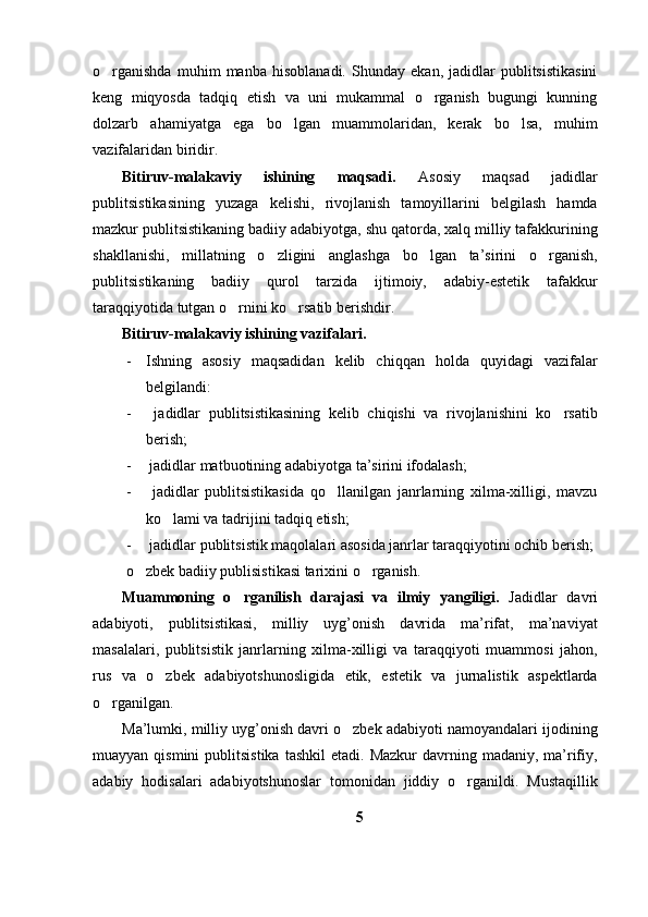 o rganishda   muhim   manba   hisoblanadi.   Shunday   ekan,   jadidlar   publitsistikasini
keng   miqyosda   tadqiq   etish   va   uni   mukammal   o rganish   bugungi   kunning	

dolzarb   ahamiyatga   ega   bo lgan   muammolaridan,   kerak   bo lsa,   muhim	
 
vazifalaridan biridir. 
Bitiruv-malakaviy   ishining   maqsadi.   Asosiy   maqsad   jadidlar
publitsistikasining   yuzaga   kelishi,   rivojlanish   tamoyillarini   belgilash   hamda
mazkur publitsistikaning badiiy adabiyotga, shu qatorda, xalq milliy tafakkurining
shakllanishi,   millatning   o zligini   anglashga   bo lgan   ta’sirini   o rganish,	
  
publitsistikaning   badiiy   qurol   tarzida   ijtimoiy,   adabiy-estetik   tafakkur
taraqqiyotida tutgan o rnini ko rsatib berishdir. 	
 
Bitiruv-malakaviy ishining vazifalari. 
- Ishning   asosiy   maqsadidan   kelib   chiqqan   holda   quyidagi   vazifalar
belgilandi:
-   jadidlar   publitsistikasining   kelib   chiqishi   va   rivojlanishini   ko rsatib	

berish;
-  jadidlar matbuotining adabiyotga ta’sirini ifodalash;
-   jadidlar   publitsistikasida   qo llanilgan   janrlarning   xilma-xilligi,   mavzu	

ko lami va tadrijini tadqiq etish;	

-  jadidlar publitsistik maqolalari asosida janrlar taraqqiyotini ochib berish;
  o zbek badiiy publisistikasi tarixini o rganish.	
 
Muammoning   o rganilish   darajasi   va   ilmiy   yangiligi.	
   Jadidlar   davri
adabiyoti,   publitsistikasi,   milliy   uyg’onish   davrida   ma’rifat,   ma’naviyat
masalalari,   publitsistik   janrlarning   xilma-xilligi   va   taraqqiyoti   muammosi   jahon,
rus   va   o zbek   adabiyotshunosligida   etik,   estetik   va   jurnalistik   aspektlarda	

o rganilgan.	

Ma’lumki, milliy uyg’onish davri o zbek adabiyoti namoyandalari ijodining	

muayyan  qismini  publitsistika  tashkil  etadi.  Mazkur   davrning madaniy,  ma’rifiy,
adabiy   hodisalari   adabiyotshunoslar   tomonidan   jiddiy   o rganildi.   Mustaqillik	

5 