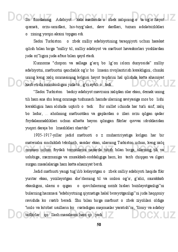 So fizodaning   Adabiyot   kabi   asarlarida   o zbek   xalqining   o ta   og’ir   hayot    
qismati,   orzu-umidlari,   his-tuyg’ulari,   davr   dardlari,   tuzum   adolatsizliklari
o zining yorqin aksini topgan edi. 

Sadoi   Turkiston   o zbek   milliy   adabiyotining   taraqqiyoti   uchun   harakat	
 
qilish   bilan   birga   milliy   til,   milliy   adabiyot   va   matbuot   havaskorlari   yoshlardan	

juda oz”ligini juda afsus bilan qayd etadi. 
Kunnoma   chopon   va   sallaga   g’arq   bo lg’on   islom   dunyosida”   milliy	
	
adabiyotni, matbuotni qanchalik og’ir bo lmasin rivojlantirish kerakligini, chunki	

uning   keng   xalq   ommasining   kelgusi   hayot   taqdirini   hal   qilishda   katta   ahamiyat
kasb etishi mumkinligini juda to g’ri aytib o tadi. 	
 
“Sadoi Turkiston  badiiy adabiyot mavzuini xalqdan olar ekan, demak uning	

tili ham ana shu keng ommaga tushunarli hamda ularning saviyasiga mos bo lishi	

kerakligini   ham   alohida   uqtirib   o tadi:   Bir   millat   ichinda   har   turli   sinf,   xalq	
 
bo ladur,   ...   aholining   matbuotdan   va   gaplardan   o zlari   orzu   qilgan   qadar	
 
foydalanmakliklari   uchun   albatta   bayon   qilingan   fikrlar   quvvai   idroklaridan
yuqori daraja bo lmasliklari shartdir” 	

1905-1917-yillar   jadid   matbuoti   o z   muharririyatiga   kelgan   har   bir	

materialni sinchiklab tekshirib, saralar ekan, ularning Turkiston uchun, keng xalq
ommasi   uchun   foydali   tomonlarini   nazarda   tutish   bilan   birga,   ularning   tili   va
uslubiga,   mazmuniga   va   murakkab-soddaligiga   ham,   ko tarib   chiqqan   va   ilgari	

surgan masalalariga ham katta ahamiyat berdi. 
Jadid matbuoti yangi tug’ilib kelayotgan o zbek milliy adabiyoti haqida fikr	

yuritar   ekan,   yozilayotgan   she’rlarning   til   va   imlosi   og’ir,   g’aliz,   murakkab
ekanligini,   ularni   o qigan   o quvchilarning   nozik   hislari   buzilayotganligi”ni	
  
bularning hammasi  adabiyotning qiymatiga halal berayotganligi”ni juda haqqoniy

ravishda   ko rsatib   beradi.   Shu   bilan   birga   matbuot   o zbek   ziyolilari   oldiga	
 
imlo va kitobat usullarin ko rsatadigan majmualar yaratish”ni,  ilmiy va adabiy	
 	
tadbirlar  qo llash masalasini ham qo yadi. 	
  
50 