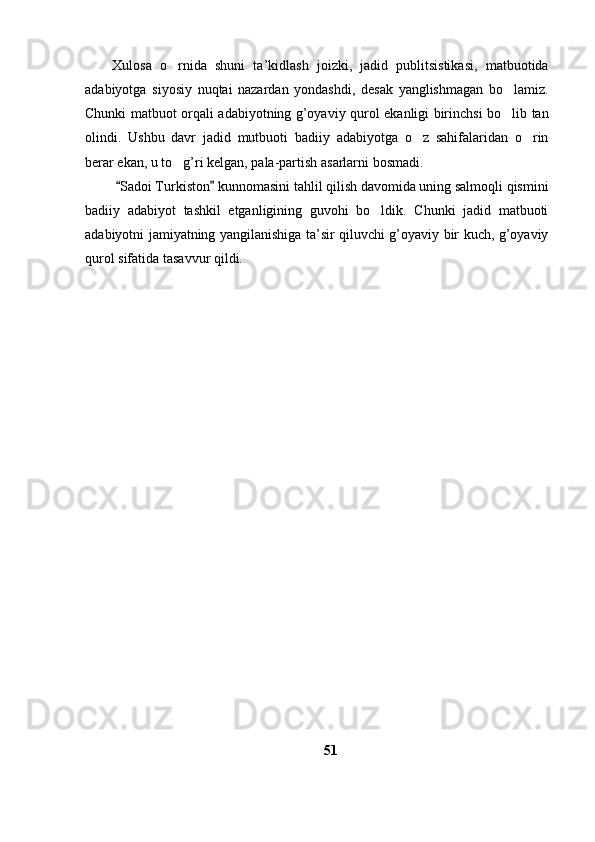 Xulosa   o rnida   shuni   ta’kidlash   joizki,   jadid   publitsistikasi,   matbuotida
adabiyotga   siyosiy   nuqtai   nazardan   yondashdi,   desak   yanglishmagan   bo lamiz.	

Chunki matbuot orqali adabiyotning g’oyaviy qurol ekanligi birinchsi bo lib tan

olindi.   Ushbu   davr   jadid   mutbuoti   badiiy   adabiyotga   o z   sahifalaridan   o rin	
 
berar ekan, u to g’ri kelgan, pala-partish asarlarni bosmadi. 	

  Sadoi Turkiston  kunnomasini tahlil qilish davomida uning salmoqli qismini	
 
badiiy   adabiyot   tashkil   etganligining   guvohi   bo ldik.   Chunki   jadid   matbuoti	

adabiyotni jamiyatning yangilanishiga ta’sir qiluvchi g’oyaviy bir kuch, g’oyaviy
qurol sifatida tasavvur qildi. 
 
51 