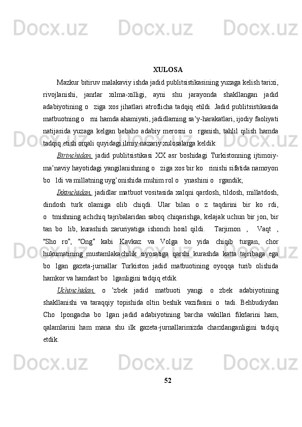 XULOSA
Mazkur bitiruv malakaviy ishda jadid publitsistikasining yuzaga kelish tarixi,
rivojlanishi,   janrlar   xilma-xilligi,   ayni   shu   jarayonda   shakllangan   jadid
adabiyotining   o ziga   xos   jihatlari   atroflicha   tadqiq   etildi.   Jadid   publitsistikasida
matbuotning o rni hamda ahamiyati, jadidlarning sa’y-harakatlari, ijodiy faoliyati

natijasida   yuzaga   kelgan   bebaho   adabiy   merosni   o rganish,   tahlil   qilish   hamda	

tadqiq etish orqali quyidagi ilmiy-nazariy xulosalarga keldik:
Birinchidan,   jadid   publitsistikasi   XX   asr   boshidagi   Turkistonning   ijtimoiy-
ma’naviy hayotidagi yangilanishning o ziga xos bir ko rinishi sifatida namoyon	
 
bo ldi va millatning uyg’onishida muhim rol o ynashini o rgandik;	
  
Ikkinchidan,   jadidlar   matbuot   vositasida   xalqni   qardosh,   tildosh,   millatdosh,
dindosh   turk   olamiga   olib   chiqdi.   Ular   bilan   o z   taqdirini   bir   ko rdi,	
 
o tmishning achchiq tajribalaridan saboq chiqarishga, kelajak uchun bir  jon, bir	

tan   bo lib,   kurashish   zaruriyatiga   ishonch   hosil   qildi.   Tarjimon ,   Vaqt ,	
    
Sho ro ,   Ong   kabi   Kavkaz   va   Volga   bo yida   chiqib   turgan,   chor	
   	 
hukumatining   mustamlakachilik   siyosatiga   qarshi   kurashda   katta   tajribaga   ega
bo lgan   gazeta-jurnallar   Turkiston   jadid   matbuotining   oyoqqa   turib   olishida	

hamkor va hamdast bo lganligini tadqiq etdik.	

Uchinchidan,   o ’zbek   jadid   matbuoti   yangi   o zbek   adabiyotining
 
shakllanishi   va   taraqqiy   topishida   oltin   beshik   vazifasini   o tadi.   Behbudiydan	

Cho lpongacha   bo lgan   jadid   adabiyotining   barcha   vakillari   fikrlarini   ham,	
 
qalamlarini   ham   mana   shu   ilk   gazeta-jurnallarimizda   charxlanganligini   tadqiq
etdik.
52 