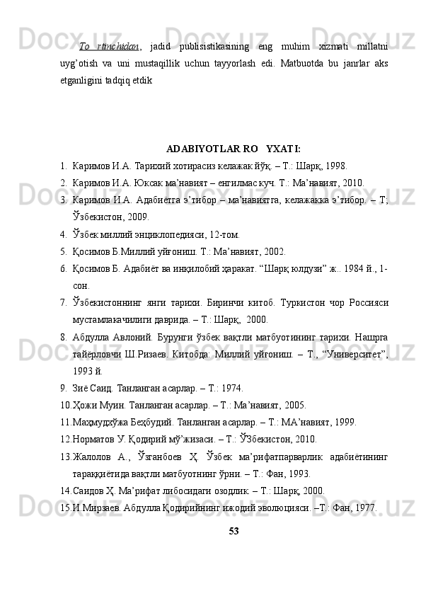 To rtinchidan ,   j adid   publisistikasining   eng   muhim   xizmati   millatni
uyg’otish   va   uni   mustaqillik   uchun   tayyorlash   edi.   Matbuotda   bu   janrlar   aks
etganligini tadqiq etdik
ADABIYOTLAR RO YXATI:	

1. Каримов И.А. Тарихий хотирасиз келажак йўқ. – Т.: Шарқ, 1998. 
2. Каримов И.А. Юксак ма’навият – eнгилмас куч. Т.: Ма’навият, 2010.
3. Каримов  И.А.   Адабиётга   э’тибор   –  ма’навиятга,   келажакка   э’тибор.   –  Т;
Ўзбекистон, 2009. 
4. Ўзбек миллий энциклопедияси, 12-том.
5. Қосимов Б.Миллий уйғониш. Т.: Ма’навият, 2002.
6. Қосимов Б. Адабиёт ва инқилобий ҳаракат. “Шарқ юлдузи” ж.. 1984 й., 1-
сон.
7. Ўзбекистоннинг   янги   тарихи.   Биринчи   китоб.   Туркистон   чор   Россия c и
мустамлакачилиги даврида. – Т.: Шарқ,  2000.
8. Абдулла   Авлоний.   Бурунги   ўзбек   вақтли   матбуотининг   тарихи.   Нашрга
тайёрловчи   Ш.Ризаев.   Китобда:   Миллий   уйғониш.   –   Т.,   “Университет”,
1993 й.
9. Зиё Саид. Танланган асарлар. – Т.: 1974.
10. Ҳожи Муин. Танланган асарлар. – Т.: Ма’навият, 2005.
11. Маҳмудхўжа Беҳбудий. Танланган асарлар. – Т.: МА’навият, 1999.
12. Норматов У. Қодирий мў’жизаси. – Т.: ЎЗбекистон, 2010.
13. Жалолов   А.,   Ўзганбоев   Ҳ.   Ўзбек   ма’рифатпарварлик   адабиётининг
тараққиётида вақтли матбуотнинг ўрни. – Т.: Фан, 1993.
14. Саидов Ҳ. Ма’рифат либосидаги озодлик. – Т.: Шарқ, 2000.
15. И.Мирзаев. Абдулла Қодирийнинг ижодий эволюцияси. –Т.: Фан, 1977.
53 