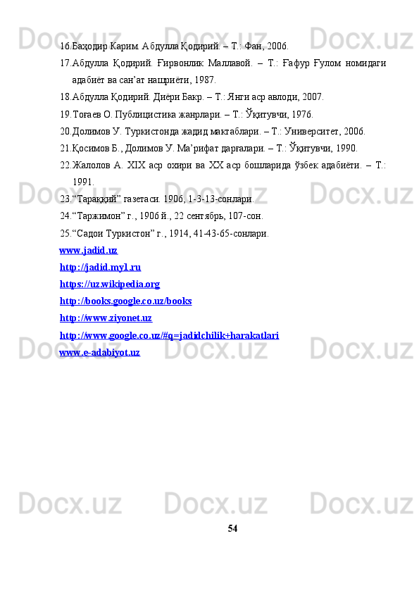 16. Баҳодир Карим. Абдулла Қодирий. – Т.: Фан, 2006.
17. Абдулла   Қодирий.   Ғирвонлик   Маллавой.   –   Т.:   Ғафур   Ғулом   номидаги
адабиёт ва сан’ат нашриёти, 1987.
18. Абдулла Қодирий. Диёри Бакр. – Т.: Янги аср авлоди, 2007.
19. Тоғаев О. Публицистика жанрлари. – Т.: Ўқитувчи, 1976.
20. Долимов У. Туркистонда жадид мактаблари. – Т.: Университет, 2006.
21. Қосимов Б., Долимов У. Ма’рифат дарғалари. – Т.: Ўқитувчи, 1990.
22. Жалолов   А.   ХIХ   аср   охири   ва   ХХ   аср   бошларида   ўзбек   адабиёти.   –   Т.:
1991.
23. “Тараққий” газетаси. 1906, 1-3-13-сонлари.
24. “Таржимон” г., 1906 й., 22 сентябрь, 107-сон.
25. “Садои Туркистон” г., 1914, 41-43-65-сонлари.
www.jadid.uz  
http://jadid.my1.ru  
https://uz.wikipedia.org
http://books.google.co.uz/books
http://www.ziyonet.uz  
http://www.google.co.uz/#q=jadidchilik+harakatlari  
www.e-adabiyot.uz  
54 