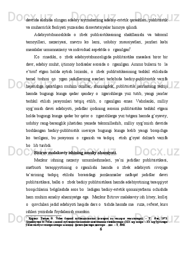 davrida alohida olingan adabiy siymolarning adabiy-estetik qarashlari, publitsistik
va muharrirlik faoliyati yuzasidan dissertatsiyalar himoya qilindi. 
Adabiyotshunoslikda   o zbek   publisistikasining   shakllanishi   va   takomil
tamoyillari,   nazariyasi,   mavzu   ko lami,   uslubiy   xususiyatlari,   janrlari   kabi	

masalalar umumnazariy va individual aspektda o rganilgan	
 2
.
Ko rinadiki,   o zbek   adabiyotshunosligida   publitsistika   masalasi   biror   bir	
 
davr, adabiy muhit, ijtimoiy hodisalar asosida o rganilgan. Ammo bularni to la	
 
e’tirof   etgan   holda   aytish   lozimki,   o zbek   publitsitikasining   tashkil   etilishida	

tamal   toshini   qo ygan   jadidlarning   asarlari   tarkibida   badiiy-publitsistik   vazifa	

bajarishga   qaratilgan   muhim   omillar,   shuningdek,   publitsistik   janrlarning   tadriji
hamda   bugungi   kunga   qadar   qanday   o zgarishlarga   yuz   tutib,   yangi   janrlar	

tashkil   etilish   jarayonlari   tatqiq   etilib,   o rganilgan   emas.   Vaholanki,   milliy	

uyg’onish   davri   adabiyoti,   jadidlar   ijodining   asosini   publitsistika   tashkil   etgani
holda bugungi kunga qadar bir qator o zgarishlarga yuz tutgani hamda g’oyaviy,	

uslubiy   rang-baranglik   jihatidan   yanada   takomillashib,   milliy   uyg’onish   davrida
boshlangan   badiiy-publitsistik   inersiya   bugungi   kunga   kelib   yangi   bosqichga
ko tarilgani,   bu   jarayonni   o rganish   va   tadqiq     etish   g’oyat   dolzarb   vazifa	
 
bo lib turibdi. 

Bitiruv malakaviy ishining amaliy ahamiyati. 
Mazkur   ishning   nazariy   umumlashmalari,   ya’ni   jadidlar   publitsistikasi,
matbuoti   taraqqiyotining   o rganilishi   hamda   o zbek   adabiyoti   rivojiga	
 
ta’sirining   tadqiq   etilishi   borasidagi   jamlanmalar   nafaqat   jadidlar   davri
publitsistikasi, balki o zbek badiiy publitsistikasi hamda adabiyotining taraqqiyot	

bosqichlarini belgilashda asos bo ladigan badiiy-estetik qonuniyatlarni ochishda	

ham muhim amaliy ahamiyatga ega.   Mazkur Bitiruv malakaviy ish litsey, kollej
o quvchilari jadid adabiyoti haqida dars o tishda hamda ma ruza, referat, kurs	
  
ishlari yozishda foydalanish mumkin.
2
  Қаранг:   Тоғаев   О.   Ўзбек   бадиий   публицистикаси   (назария   ва   маҳорат   масалалари).   –   Т.:   Фан,   1973.
Ҳудойқулов М.Ўзбек ҳажвий публицистикасининг шаклланиш тамойиллари (XIX аср охири – XX аср ўрталари
ўзбек матбуот материаллари асосида): филол.фанлари доктори ... дис. – Т, 2001. 
6 