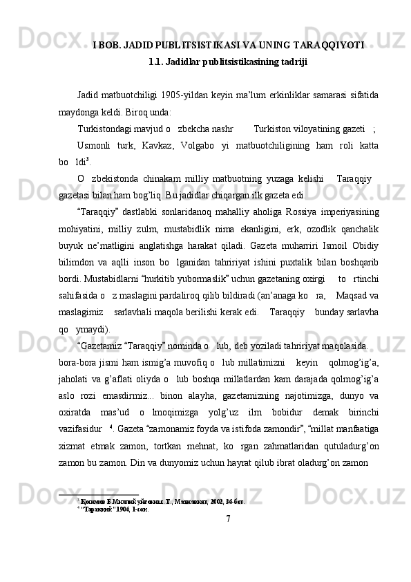 I  BOB. JADID PUBLITSISTIKASI  VA UNING TARAQQIYOTI
1. 1 . Jadidlar  publitsistikasining tadriji  
Jadid  matbuotchiligi  1905-yildan keyin  ma’lum   erkinliklar  samarasi   sifatida
maydonga keldi. Biroq unda:
Turkistondagi mavjud o zbekcha nashr    Turkiston viloyatining gazeti ;   
Usmonli   turk,   Kavkaz,   Volgabo yi   matbuotchiligining   ham   roli   katta	

bo ldi	
 3
.
O zbekistonda   chinakam   milliy   matbuotning   yuzaga   kelishi   Taraqqiy	
  
gazetasi bilan ham bog’liq. Bu jadidlar chiqargan ilk gazeta edi. 
Taraqqiy   dastlabki   sonlaridanoq   mahalliy   aholiga   Rossiya   imperiyasining	
 
mohiyatini,   milliy   zulm,   mustabidlik   nima   ekanligini,   erk,   ozodlik   qanchalik
buyuk   ne’matligini   anglatishga   harakat   qiladi.   Gazeta   muharriri   Ismoil   Obidiy
bilimdon   va   aqlli   inson   bo lganidan   tahririyat   ishini   puxtalik   bilan   boshqarib	

bordi. Mustabidlarni  hurkitib yubormaslik  uchun gazetaning oxirgi   to rtinchi	
 	 
sahifasida o z maslagini pardaliroq qilib bildiradi (an’anaga ko ra,  Maqsad va	
  
maslagimiz  sarlavhali maqola berilishi kerak edi.  Taraqqiy  bunday sarlavha
  
qo ymaydi).	

Gazetamiz  Taraqqiy  nominda o lub, deb yoziladi tahririyat maqolasida. 	
  	 
bora-bora jismi ham ismig’a muvofiq o lub millatimizni  keyin  qolmog’ig’a,
  
jaholati   va   g’aflati   oliyda   o lub   boshqa   millatlardan   kam   darajada   qolmog’ig’a	

aslo   rozi   emasdirmiz...   binon   alayha,   gazetamizning   najotimizga,   dunyo   va
oxiratda   mas’ud   o lmoqimizga   yolg’uz   ilm   bobidur   demak   birinchi	

vazifasidur	
 4
. Gazeta  zamonamiz foyda va istifoda zamondir ,  millat manfaatiga	  
xizmat   etmak   zamon,   tortkan   mehnat,   ko rgan   zahmatlaridan   qutuladurg’on	

zamon bu zamon. Din va dunyomiz uchun hayrat qilub ibrat oladurg’on zamon 	

3
 Қосимов Б.Миллий уйғониш. Т., Маънавият, 2002, 36-бет.
4
 “Тараққий”.1906, 1-сон.
7 