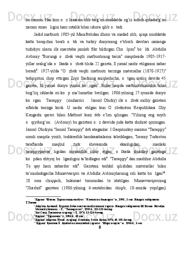 bu zamon. Har kim o z hissasin olib turg’on muddatda og’iz ochub qoladurg’on
zamon emas ligini ham ustalik bilan ishora qilib o tadi. 	
 
Jadid matbuoti 1905-yil Manifestidan ilhom va madad olib, qisqa muddatda
katta   bosqichni   bosib   o tdi   va   turkiy   dunyoning   e’tiborli   davrlari   nazariga	

tushdiyu   ularni   ilk   marotaba   jamlab   fikr   bildirgan   Cho lpon	
 5
  bo ldi.   Abdulla	
Avloniy   Burungi   o zbek   vaqtli   matbuotining   tarixi   maqolasida   1905-1917-	
 	
yillar oralig’ida o lkada o zbek tilida 22 gazeta, 8 jurnal nashr etilganini xabar	
 
beradi 6
.   1927-yilda   O zbek   vaqtli   matbuoti   tarixiga   materiallar   (1870-1927)	
 	
tadqiqotini   chop   ettirgan   Ziyo   Saidning   aniqlashicha,   o tgan   oraliq   davrda   45	

gazeta,   36   jurnal   dunyo   yuzini   ko rgan	
 7
.   Bular   haqida   matbuotshunoslik   bilan
bog’liq   ishlarda   oz-ko p   ma’lumotlar   berilgan.   1906-yilning   27-iyunida   dunyo	

ko rgan   Taraqqiy   (muharriri     Ismoil   Obidiy)   ilk   o zbek   milliy   gazetasi	
    
sifatida   tarixga   kirdi.   U   nashr   etilgan   kun   O zbekiston   Respublikasi   Oliy	

Kengashi   qarori   bilan   Matbuot   kuni   deb   e’lon   qilingan.   Yilning   eng   suyib	

o qiydurg’on  (Avloniy) bu gazetasi o z davrida juda katta shuhrat qozongan.	
  
Ismoil Obidiyni  Ismoil Taraqqiy  deb ataganlar. I.Gasprinskiy maxsus  Taraqqiy	
   
nomli   maqola   yozib,   toshkentlik   hamkasabalarini   tabriklagan,   lisoniy   Turkiston	

taraflarida   maqbul   turk   shevasinda   ekanligidan,   maslaki	
 
taraqqiyparvar ligidan   xursandlik   izhor   etgan,   o lkada   shunday   gazetaga	
 
ko pdan ehtiyoj bo lganligini ta’kidlagan edi	
  8
.  Taraqqiy  dan mashhur Abdulla	 
To qay   ham   xabardor   edi	
 9
.   Gazetani   tashkil   qilishdan   materiallar   bilan
ta’minlashgacha   Munavvarqori   va   Abdulla   Avloniylarning   roli   katta   bo lgan	
 10
.
20   soni   chiqqach,   hukumat   tomonidan   to xtatilgan.   Munavvarqorining	

Xurshid   gazetasi   (1906-yilning   6-sentabridan   chiqib,   10-sonida   yopilgan)	
 
5
 Қаранг: Чўлпон. Туркистонда матбуот. “Жамият ва бошқарув” ж., 1998., 2-сон. Нашрга тайёрловчи 
Т.Тоғаев.
6
 Абдулла Авлоний. Бурунги ўзбек вақтли матбуотининг тарихи. Нашрга тайёрловчи Ш.Ризаев. Китобда:
   Миллий уйғониш. – Т., “Университет”, 1993 й., 115-123-бетлар.
7
 Зиё Саид. Танланган асарлар. – Т., 1974, 13–116-бетлар.
8
 Қаранг: “Таржимон” г., 1906 й., 69-сон.
9
 Қаранг: Абдулла Тўқай. Асарлар, 4-томлик, 3-том. Қозон, 1976, 49, 391-бетлар.
10
 Қаранг: Қосимов Б. Адабиёт ва инқилобий ҳаракат. “Шарқ юлдузи” ж.. 1984 й., 1-сон 
8 