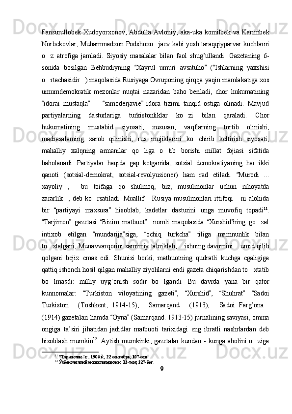 Fansurullobek Xudoyorxonov,  Abdulla  Avloniy,  aka-uka  komilbek  va Karimbek
Norbekovlar, Muhammadxon Podshoxo jaev kabi yosh taraqqiyparvar kuchlarni
o z   atrofiga   jamladi.   Siyosiy   masalalar   bilan   faol   shug’ullandi.   Gazetaning   6-	

sonida   bosilgan   Behbudiyning   Xayrul   umuri   avsatuho   ( Ishlarning   yaxshisi	
  
o rtachasidir ) maqolasida Rusiyaga Ovruponing qirqqa yaqin mamlakatiga xos	
 
umumdemokratik   mezonlar   nuqtai   nazaridan   baho   beriladi,   chor   hukumatining
idorai   mustaqla     samoderjavie   idora   tizimi   tanqid   ostiga   olinadi.   Mavjud
   	
partiyalarning   dasturlariga   turkistonliklar   ko zi   bilan   qaraladi.   Chor	

hukumatining   mustabid   siyosati,   xususan,   vaqflarning   tortib   olinishi,
madrasalarning   xarob   qilinishi,   rus   mujiklarini   ko chirib   keltirish   siyosati,	

mahalliy   xalqning   armanilar   qo liga   o tib   borishi   millat   fojiasi   sifatida	
 
baholanadi.   Partiyalar   haqida   gap   ketganida,   sotsial   demokratiyaning   har   ikki
qanoti   (sotsial-demokrat,   sotsial-revolyusioner)   ham   rad   etiladi.   Murodi   ...	

xayoliy ,   bu   toifaga   qo shulmoq,   biz,   musulmonlar   uchun   nihoyatda	
  
zararlik ,   deb   ko rsatiladi.   Muallif   Rusiya   musulmonlari   ittifoqi   ni   alohida
   
bir   partiyayi   maxsusa   hisoblab,   kadetlar   dasturini   unga   muvofiq   topadi	
  11
.
Tarjimon   gazetasi   Bizim   matbuot     nomli   maqolasida   Xurshid ning   go zal	
     	
intixob   etilgan   mundarija siga,   ochiq   turkcha   tiliga   mamnunlik   bilan	
   
to xtalgani, Munavvarqorini samimiy tabriklab,  ishning davomini  umid qilib	
  
qolgani   bejiz   emas   edi.   Shunisi   borki,   matbuotning   qudratli   kuchga   egaligiga
qattiq ishonch hosil qilgan mahalliy ziyolilarni endi gazeta chiqarishdan to xtatib	

bo lmasdi:   milliy   uyg’onish   sodir   bo lgandi.   Bu   davrda   yana   bir   qator	
 
kunnomalar:   Turkiston   viloyatining   gazeti ,   Xurshid ,   Shuhrat   Sadoi	
      
Turkiston   (Toshkent,   1914-15),   Samarqand   (1913),   Sadoi   Farg’ona	
    
(1914) gazetalari hamda  Oyna  (Samarqand. 1913-15) jurnalining saviyasi, omma	
 
ongiga   ta’siri   jihatidan   jadidlar   matbuoti   tarixidagi   eng   ibratli   nashrlardan   deb
hisoblash mumkin 12
. Aytish mumkinki, gazetalar  kundan - kunga aholini o ziga	

11
 “Таржимон” г., 1906 й., 22 сентябрь, 107-сон.
12
 Ўзбек миллий энсиклопедияси, 12-том, 227-бет.
9 