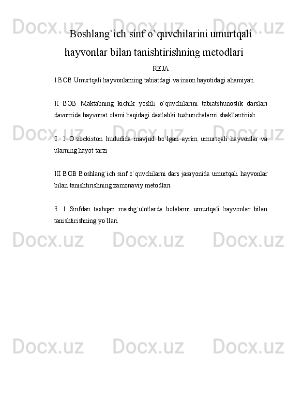 Boshlang`ich sinf o`quvchilarini umurtqali
hayvonlar bilan tanishtirishning metodlari
REJA
I  BOB Umurtqali hayvonlarning tabiatdagi va inson hayotidagi ahamiyati. 
II   BOB   Maktabning   kichik   yoshli   o`quvchilarini   tabiatshunoslik   darslari
davomida hayvonat olami haqidagi dastlabki tushunchalarni shakllantirish 
2.   1   O`zbekiston   hududida   mavjud   bo`lgan   ayrim   umurtqali   hayvonlar   va
ularning hayot tarzi 
III BOB Boshlang`ich sinf o`quvchilarni dars jarayonida umurtqali hayvonlar
bilan tanishtirishning zamonaviy metodlari 
3.   1   Sinfdan   tashqari   mashg`ulotlarda   bolalarni   umurtqali   hayvonlar   bilan
tanishtirishning yo`llari  