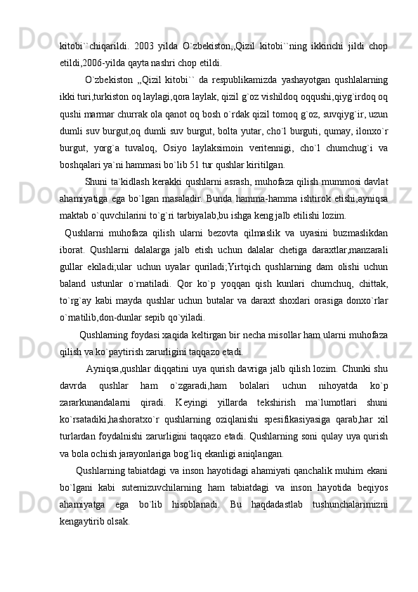 kitobi``chiqarildi.   2003   yilda   O`zbekiston,,Qizil   kitobi``ning   ikkinchi   jildi   chop
etildi,2006-yilda qayta nashri chop etildi.
O`zbekiston   ,,Qizil   kitobi``   da   respublikamizda   yashayotgan   qushlalarning
ikki turi,turkiston oq laylagi,qora laylak, qizil g`oz vishildoq oqqushi,qiyg`irdoq oq
qushi marmar churrak ola qanot oq bosh o`rdak qizil tomoq g`oz, suvqiyg`ir, uzun
dumli suv burgut,oq dumli suv burgut, bolta yutar, cho`l burguti, qumay, ilonxo`r
burgut,   yorg`a   tuvaloq,   Osiyo   laylaksimoin   veritennigi,   cho`l   chumchug`i   va
boshqalari ya`ni hammasi bo`lib 51 tur qushlar kiritilgan.
Shuni ta`kidlash kerakki qushlarni asrash, muhofaza qilish mummosi davlat
ahamiyatiga   ega   bo`lgan   masaladir.   Bunda   hamma-hamma   ishtirok   etishi,ayniqsa
maktab o`quvchilarini to`g`ri tarbiyalab,bu ishga keng jalb etilishi lozim.
  Qushlarni   muhofaza   qilish   ularni   bezovta   qilmaslik   va   uyasini   buzmaslikdan
iborat.   Qushlarni   dalalarga   jalb   etish   uchun   dalalar   chetiga   daraxtlar,manzarali
gullar   ekiladi;ular   uchun   uyalar   quriladi;Yirtqich   qushlarning   dam   olishi   uchun
baland   ustunlar   o`rnatiladi.   Qor   ko`p   yoqqan   qish   kunlari   chumchuq,   chittak,
to`rg`ay   kabi   mayda   qushlar   uchun   butalar   va   daraxt   shoxlari   orasiga   donxo`rlar
o`rnatilib,don-dunlar sepib qo`yiladi. 
       Qushlarning foydasi xaqida keltirgan bir necha misollar ham ularni muhofaza
qilish va ko`paytirish zarurligini taqqazo etadi. 
               Ayniqsa,qushlar  diqqatini uya qurish davriga jalb qilish lozim. Chunki shu
davrda   qushlar   ham   o`zgaradi,ham   bolalari   uchun   nihoyatda   ko`p
zararkunandalarni   qiradi.   Keyingi   yillarda   tekshirish   ma`lumotlari   shuni
ko`rsatadiki,hashoratxo`r   qushlarning   oziqlanishi   spesifikasiyasiga   qarab,har   xil
turlardan foydalnishi  zarurligini taqqazo etadi. Qushlarning soni qulay uya qurish
va bola ochish jarayonlariga bog`liq ekanligi aniqlangan. 
         Qushlarning tabiatdagi va inson hayotidagi ahamiyati qanchalik muhim ekani
bo`lgani   kabi   sutemizuvchilarning   ham   tabiatdagi   va   inson   hayotida   beqiyos
ahamiyatga   ega   bo`lib   hisoblanadi.   Bu   haqdadastlab   tushunchalarimizni
kengaytirib olsak.  