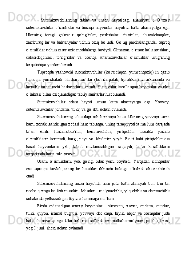           Sutemizuvchilarning   tabiat   va   inson   hayotidagi   ahamiyati   ;   O`txo`r
sutemizuvchilar   o`simliklar   va   boshqa   hayvonlar   hayotida   katta   ahamiyatga   ega.
Ularning   tezagi   go`nxo`r   qo`ng`izlar,   pashshalar,   chivinlar,   chuvalchanglar,
zamburug`lar   va   bakteriyalar   uchun   oziq   bo`ladi.   Go`ng   parchalanganda,   tuproq
o`simliklar uchun zarur oziq moddalarga boyiydi. Olmaxon, o`rmon kallamushlari,
dalasichqonlari,   to`ng`izlar   va   boshqa   sutemizuvchilar   o`simliklar   urug`ining
tarqalishiga yordam beradi. 
Tuproqda   yashovchi   sutemizuvchilar   (ko`rsichqon,   yumronqoziq)   in   qazib
tuproqni   yumshatadi.   Hasharotxo`rlar   (ko`rshapalak,   tipratikan)   zararkunanda   va
kasallik tarqatuvchi hasharotlarni qiradi. Yirtqichlar kasallangan hayvonlar va ular
o`laksasi bilan oziqlanadigan tabiiy sanitarlar hisoblanadi. 
Sutemizuvchilar   odam   hayoti   uchun   katta   ahamiyatga   ega.   Yovvoyi
sutemizuvchilar (ondatra, tulki) va go`shti uchun ovlanadi. 
Sutemizuvchilarning tabiatdagi  roli benihoya katta. Ularning yovvoyi turini
ham, xonakilashtirilgan zotlari ham tabiatga, uning taraqqiyotida ma`lum darajada
ta`sir   etadi.   Hasharotxo`rlar,   kemiruvchilar,   yirtqichlar   tabiatda   yashab
o`simliklarni   kemiradi,   bargi,   poya   va  ildizlarini   yeydi.   Bo`ri   kabi   yirtqichlar   esa
kasal   hayvonlarni   yeb,   tabiat   muttanosibligini   saqlaydi,   ba`zi   kasalliklarni
tarqatishda katta rolo`ynaydi. 
Ularni   o`simliklarni   yeb,   go`ngi   bilan   yerni   boyitadi.   Yerqazar,   sichqonlar
esa   tuproqni   kovlab,   uning   bir   holatdan   ikkinchi   holatga   o`tishida   aktiv   ishtirok
etadi. 
Sutemizuvchilarning   inson   hayotida   ham   juda   katta   ahmiyati   bor.   Uni   bir
necha qismga bo`lish mumkin. Masalan : mo`ynachilik, yilqichilik va chorvachilik
sohalarida yetkazadigan foydasi hammaga ma`lum. 
Bizda   ovlanadigan   asosiy   hayvonlar   :   olmaxon,   suvsar,   ondatra,   qunduz,
tulki,   quyon,   ishmal   bug`usi,   yovvoyi   cho`chqa,   kiyik,   alqor   va   boshqalar   juda
katta ahamiyatga ega. Ular turli maqsadlarda qimmatbaho mo`ynasi, go`shti, terisi,
yog`I, juni, shoxi uchun ovlanadi.  