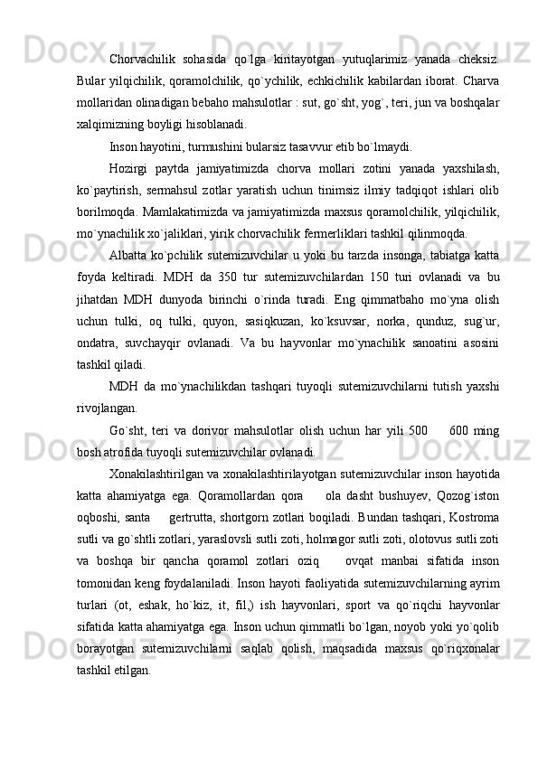Chorvachilik   sohasida   qo`lga   kiritayotgan   yutuqlarimiz   yanada   cheksiz.
Bular  yilqichilik, qoramolchilik, qo`ychilik, echkichilik kabilardan  iborat. Charva
mollaridan olinadigan bebaho mahsulotlar : sut, go`sht, yog`, teri, jun va boshqalar
xalqimizning boyligi hisoblanadi. 
Inson hayotini, turmushini bularsiz tasavvur etib bo`lmaydi. 
Hozirgi   paytda   jamiyatimizda   chorva   mollari   zotini   yanada   yaxshilash,
ko`paytirish,   sermahsul   zotlar   yaratish   uchun   tinimsiz   ilmiy   tadqiqot   ishlari   olib
borilmoqda. Mamlakatimizda va jamiyatimizda maxsus qoramolchilik, yilqichilik,
mo`ynachilik xo`jaliklari, yirik chorvachilik fermerliklari tashkil qilinmoqda. 
Albatta  ko`pchilik  sutemizuvchilar   u   yoki   bu   tarzda   insonga,   tabiatga   katta
foyda   keltiradi.   MDH   da   350   tur   sutemizuvchilar dan   150   turi   ovlanadi   va   bu
jihatdan   MDH   dunyoda   birinchi   o`rinda   turadi.   Eng   qimmatbaho   mo`yna   olish
uchun   tulki,   oq   tulki,   quyon,   sasiqkuzan,   ko`ksuvsar,   norka,   qunduz,   sug`ur,
ondatra,   suvchayqir   ovlanadi.   Va   bu   hayvonlar   mo`ynachilik   sanoatini   asosini
tashkil qiladi. 
MDH   da   mo`ynachilikdan   tashqari   tuyoqli   sutemizuvchilar ni   tutish   yaxshi
rivojlangan. 
Go`sht,   teri   va   dorivor   mahsulotlar   olish   uchun   har   yili   500     600   ming
bosh atrofida tuyoqli  sutemizuvchilar  ovlanadi. 
Xonakilashtirilgan va xonakilashtirilayotgan   sutemizuvchilar   inson hayotida
katta   ahamiyatga   ega.   Qoramollardan   qora     ola   dasht   bushuyev,   Qozog`iston	

oqboshi, santa   gertrutta, shortgorn zotlari boqiladi. Bundan tashqari, Kostroma	

sutli va go`shtli zotlari, yaraslovsli sutli zoti, holmagor sutli zoti, olotovus sutli zoti
va   boshqa   bir   qancha   qoramol   zotlari   oziq     ovqat   manbai   sifatida   inson	

tomonidan keng foydalaniladi. Inson hayoti faoliyatida   sutemizuvchilar ning ayrim
turlari   (ot,   eshak,   ho`kiz,   it,   fil,)   ish   hayvonlari,   sport   va   qo`riqchi   hayvonlar
sifatida katta ahamiyatga ega. Inson uchun qimmatli bo`lgan, noyob yoki yo`qolib
borayotgan   sutemizuvchilar ni   saqlab   qolish,   maqsadida   maxsus   qo`riqxonalar
tashkil etilgan.  