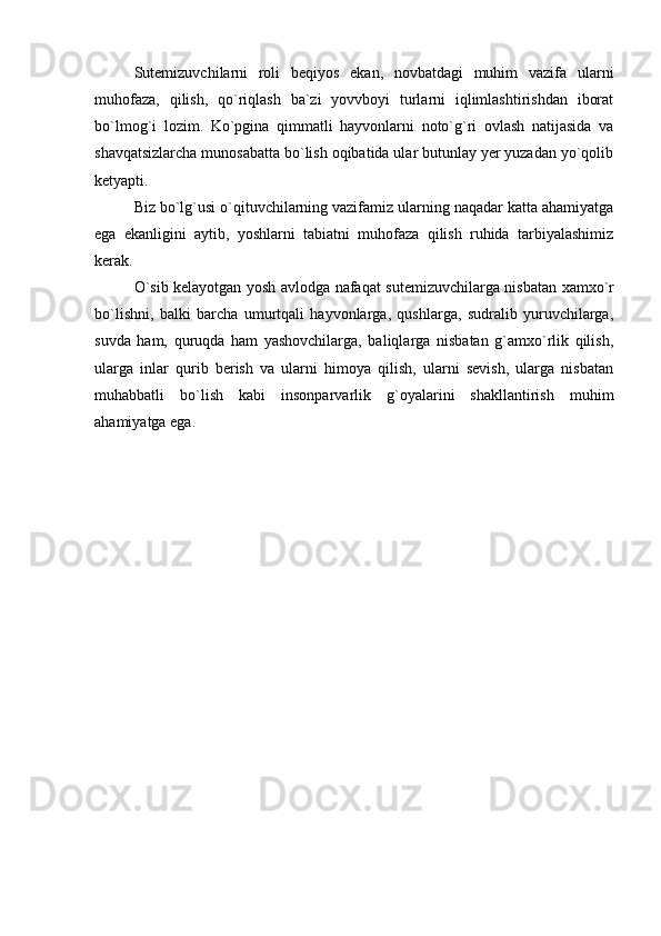 Sutemizuvchilar ni   roli   beqiyos   ekan,   novbatdagi   muhim   vazifa   ularni
muhofaza,   qilish,   qo`riqlash   ba`zi   yovvboyi   turlarni   iqlimlashtirishdan   iborat
bo`lmog`i   lozim.   Ko`pgina   qimmatli   hayvonlarni   noto`g`ri   ovlash   natijasida   va
shavqatsizlarcha munosabatta bo`lish oqibatida ular butunlay yer yuzadan yo`qolib
ketyapti. 
Biz bo`lg`usi o`qituvchilarning vazifamiz ularning naqadar katta ahamiyatga
ega   ekanligini   aytib,   yoshlarni   tabiatni   muhofaza   qilish   ruhida   tarbiyalashimiz
kerak. 
O`sib kelayotgan yosh avlodga nafaqat   sutemizuvchilar ga nisbatan xamxo`r
bo`lishni,   balki   barcha   umurtqali   hayvonlarga,   qushlarga,   sudralib   yuruvchilarga,
suvda   ham,   quruqda   ham   yashovchilarga,   baliqlarga   nisbatan   g`amxo`rlik   qilish,
ularga   inlar   qurib   berish   va   ularni   himoya   qilish,   ularni   sevish,   ularga   nisbatan
muhabbatli   bo`lish   kabi   insonparvarlik   g`oyalarini   shakllantirish   muhim
ahamiyatga ega.  