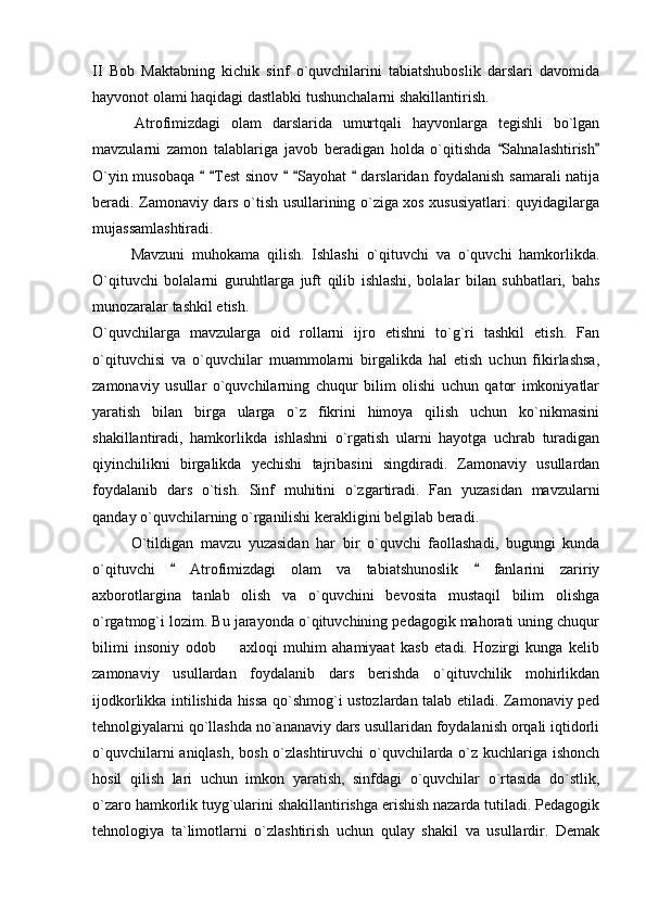 II   Bob   Maktabning   kichik   sinf   o`quvchilarini   tabiatshuboslik   darslari   davomida
hayvonot olami haqidagi dastlabki tushunchalarni shakillantirish. 
        Atrofimizdagi   olam   darslarida   umurtqali   hayvonlarga   tegishli   bo`lgan
mavzularni   zamon   talablariga   javob   beradigan   holda   o`qitishda   Sahnalashtirish 
O`yin musobaqa    Test sinov    Sayohat   darslaridan foydalanish samarali natija	
    
beradi. Zamonaviy dars o`tish usullarining o`ziga xos xususiyatlari: quyidagilarga
mujassamlashtiradi. 
Mavzuni   muhokama   qilish.   Ishlashi   o`qituvchi   va   o`quvchi   hamkorlikda.
O`qituvchi   bolalarni   guruhtlarga   juft   qilib   ishlashi,   bolalar   bilan   suhbatlari,   bahs
munozaralar tashkil etish. 
O`quvchilarga   mavzularga   oid   rollarni   ijro   etishni   to`g`ri   tashkil   etish.   Fan
o`qituvchisi   va   o`quvchilar   muammolarni   birgalikda   hal   etish   uchun   fikirlashsa,
zamonaviy   usullar   o`quvchilarning   chuqur   bilim   olishi   uchun   qator   imkoniyatlar
yaratish   bilan   birga   ularga   o`z   fikrini   himoya   qilish   uchun   ko`nikmasini
shakillantiradi,   hamkorlikda   ishlashni   o`rgatish   ularni   hayotga   uchrab   turadigan
qiyinchilikni   birgalikda   yechishi   tajribasini   singdiradi.   Zamonaviy   usullardan
foydalanib   dars   o`tish.   Sinf   muhitini   o`zgartiradi.   Fan   yuzasidan   mavzularni
qanday o`quvchilarning o`rganilishi kerakligini belgilab beradi. 
O`tildigan   mavzu   yuzasidan   har   bir   o`quvchi   faollashadi,   bugungi   kunda
o`qituvchi     Atrofimizdagi   olam   va   tabiatshunoslik     fanlarini   zaririy	
 
axborotlargina   tanlab   olish   va   o`quvchini   bevosita   mustaqil   bilim   olishga
o`rgatmog`i lozim. Bu jarayonda o`qituvchining pedagogik mahorati uning chuqur
bilimi   insoniy   odob     axloqi   muhim   ahamiyaat   kasb   etadi.   Hozirgi   kunga   kelib	

zamonaviy   usullardan   foydalanib   dars   berishda   o`qituvchilik   mohirlikdan
ijodkorlikka intilishida hissa qo`shmog`i ustozlardan talab etiladi. Zamonaviy ped
tehnolgiyalarni qo`llashda no`ananaviy dars usullaridan foydalanish orqali iqtidorli
o`quvchilarni aniqlash, bosh o`zlashtiruvchi  o`quvchilarda o`z kuchlariga ishonch
hosil   qilish   lari   uchun   imkon   yaratish,   sinfdagi   o`quvchilar   o`rtasida   do`stlik,
o`zaro hamkorlik tuyg`ularini shakillantirishga erishish nazarda tutiladi. Pedagogik
tehnologiya   ta`limotlarni   o`zlashtirish   uchun   qulay   shakil   va   usullardir.   Demak 
