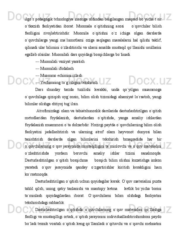 ilgo`r   pedagogik  tehnologiya  insonga   oldindan  belgilangan  maqsad   bo`yicha   t`sir
o`tkazish   faoliyatidan   iborat.   Muomala   o`qitishning   asosi     o`quvchilar   bilish
faolligini   rivojlabtirishdir.   Muomila   o`qitishni   o`z   ichiga   olgan   darslarda
o`quvchilarga   yangi   ma`lumotlarni   oziga   saqlagan   masalalarni   hal   qilishi   taklif,
qilinadi ular bilimini o`zlashtirishi va ularni amalda mustaqil qo`llanishi usullarini
egallab olsinlar. Muomilali dars quyidagi bosqichlarga bo`linadi. 
  --- Muomilali vaziyat yaratish 
--- Muomilali ifodalash
--- Muammo echimini izlash 
--- Yechimning to`g`riligini tekshirish. 
Dars   shunday   tarzda   tuzilishi   kerakki,   unda   qo`yilgan   muammoga
o`quvchilaga  qiziqish uyg`onsin, bilim  olish tizimidagi  ahamiyat  lo`rsatish,  yangi
bilimlar olishga ehtiyoj tug`ilsin. 
  Atrofimizdagi olam va tabiatshunoslik darslarida dasturlashtirilgan o`qitish
metodlaridan   foydalanish,   dasturlardan   o`qitishda,   yanga   amaliy   ishlardan
foydalanish muammosi o`ta dolzarbdir. Hozirgi paytda o`quvchilarning bilim olish
faoliyatini   jadallashtirish   va   ularning   atrof   olam   hayvonot   dunyosi   bilan
tanishtirish   darslarda   olgan   bilimlarini   tekshirish   bmaqsadida   har   bir
o`quvchilarning o`quv jarayonida mustaqilligini ta`minlovchi va o`quv materialini
o`zlashtirishda   yordam   beruvchi   amaliy   ishlar   tizimi   sanalmoqda.
Dasturlashtirilgan   o`qitish   bosqichma     bosqich   bilim   olishni   kuzatishga   imkon	

yaratadi   o`quv   jarayonida   qanday   o`zgartirishlar   kiritish   kerakligini   ham
ko`rsatmoqda. 
Dasturlashtirilgan o`qitish uchun quyidagilar kerak. O`quv materialini puxta
tahlil   qilsh,   uning   qatiy   tanlanishi   va   mantiqiy   ketma     ketlik   bo`yicha   borini	

ta`minlash   quyidagilardan   iborat.   O`quvchilarni   bilim   olshdagi   faoliyatini
tekshirishdagi rahbarlik. 
Dasturlashtirilgan   o`qitishda   o`quvchilarning   o`quv   materialini   qo`llashga
faolligi va mustaqilligi ortadi, o`qitish jarayonini individuallashtirishimkoni paydo
bo`ladi texnik vositali o`qitish keng qo`llaniladi o`qituvchi va o`quvchi mehnatini 