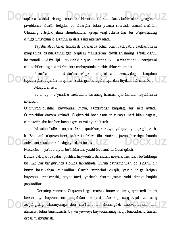 oqilona   tashkil   etishga   erishadi.   Nazorat   ishlarini   dasturlashtirishning   og`zaki
javoblarini   shartli   belgilar   va   chiziqlar   bilan   yozma   ravishda   almashtirishdir.
Ularning   ortiqlik   jihati   shundaki,ular   qisqa   vaqt   ichida   har   bir   o`quvchining
o`tilgan mavzuni o`zlashtirish darajasini aniqlay oladi. 
Tajriba   atrof   bilan   tanishish   darslarida   bilim   olish   faoliyatini   faollashtirish
maqsadida   dasturlashtirilgan   o`qitish   usullaridan   foydalanishning   afzalliklarini
ko`rsatadi.   Afzalligi   shundaki,o`quv   materialini   o`zlashtirish   darajasini
o`quvchilarning o`zlari shu dars mobayninda tekshirishlari mumkin. 
2-sinfda     dasturlashtirilgan   o`qitishda   tezisturdagi   tarqatma
topshiriqlar,raqamlar,tarqatma testlar,grafik topshiriqlardan foydalanish mumkin. 
Muzyorar usul
So`z   top   -   o`yini:Bu   metoddan   darsning   hamma   qismlaridan   foydalanish
mumkin. 
O`qituvchi:qushlar,   hayvonlar,   meva,   sabzavotlar   haqidagi   bir   so`z   aytadi.
O`quvchilar   davom   ettiradi.   O`qituvchi   boshlagan   so`z   qaysi   harf   bilan   tugasa,
o`qituvchi shu harfdan boshlagan so`zni aytish kerak. 
Masalan:Tulki, ilon,ninachi,it, tipratikan, nortuya, yalqov, ayiq,qarg`a, va h.
k.   Bu   usul   o`quvchilarni   tezkorlik   bilan   fikr   yuritib,   javob   berishga   hamda
xotirasini mustahkamlashga yordam beradi. 
Mozauko   ya`ni mayda bo`laklardan yaxlit ko`rinishda hosil qilish. 	

Bunda baliqlar, baqalar, qushlar, hayvonlar, daraxtlar, mevalar,rasmlari bo`laklarga
bo`linib   har   bir   guruhga   alohida   tarqatiladi.   Guruh   qatnashchilari   bo`laklarni   bir
butun   ko`rinishga   keltiradilar.   Guruh   sardorlari   chiqib,   yaxlit   holga   kelgan
hayvonni   oziqlanishi,   hayot   tarzi,   yashash   sharoiti,meva   yoki   daraxt   haqida
gapiradilar. 
  Darsning   maqsadi:O`quvchilarga   mavzu   borasida   keng   qamrovli   bilim
berish   uy   hayvonlarini   boqishdan   maqsad,   ularning   oziq-ovqat   va   xalq
xo`jaligidagi   ahamiyatiga   doir   ma`lumotlar,   shuningdek   chorvachilikka   doir
atamalar bilan tanishtirish. Uy va yovvoyi hayvonlarning farqli tomonlarini linalar
orqali tushuntirish.  