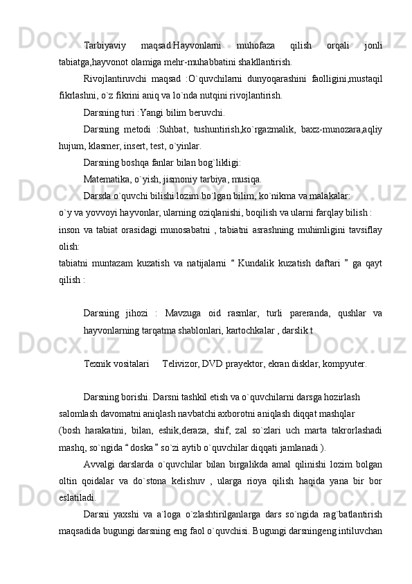 Tarbiyaviy   maqsad:Hayvonlarni   muhofaza   qilish   orqali   jonli
tabiatga,hayvonot olamiga mehr-muhabbatini shakllantirish.  
Rivojlantiruvchi   maqsad   :O`quvchilarni   dunyoqarashini   faolligini,mustaqil
fikrlashni, o`z fikrini aniq va lo`nda nutqini rivojlantirish. 
Darsning turi :Yangi bilim beruvchi. 
Darsning   metodi   :Suhbat,   tushuntirish,ko`rgazmalik,   baxz-munozara,aqliy
hujum, klasmer, insert, test, o`yinlar. 
Darsning boshqa fanlar bilan bog`likligi:
Matematika, o`yish, jismoniy tarbiya, musiqa. 
Darsda o`quvchi bilishi lozim bo`lgan bilim, ko`nikma va malakalar:
o`y va yovvoyi hayvonlar, ularning oziqlanishi, boqilish va ularni farqlay bilish :
inson   va   tabiat   orasidagi   munosabatni   ,   tabiatni   asrashning   muhimligini   tavsiflay
olish:   
tabiatni   muntazam   kuzatish   va   natijalarni     Kundalik   kuzatish   daftari     ga   qayt 
qilish :
Darsning   jihozi   :   Mavzuga   oid   rasmlar,   turli   pareranda,   qushlar   va
hayvonlarning tarqatma shablonlari, kartochkalar , darslik t
Texnik vositalari   Telivizor, DVD prayektor, ekran disklar, kompyuter. 	

Darsning borishi. Darsni tashkil etish va o`quvchilarni darsga hozirlash
salomlash davomatni aniqlash navbatchi axborotni aniqlash diqqat mashqlar
(bosh   harakatini,   bilan,   eshik,deraza,   shif,   zal   so`zlari   uch   marta   takrorlashadi
mashq, so`ngida   doska   so`zi aytib o`quvchilar diqqati jamlanadi ). 	
 
Avvalgi   darslarda   o`quvchilar   bilan   birgalikda   amal   qilinishi   lozim   bolgan
oltin   qoidalar   va   do`stona   kelishuv   ,   ularga   rioya   qilish   haqida   yana   bir   bor
eslatiladi. 
Darsni   yaxshi   va   a`loga   o`zlashtirilganlarga   dars   so`ngida   rag`batlantirish
maqsadida bugungi darsning eng faol o`quvchisi. Bugungi darsningeng intiluvchan 
