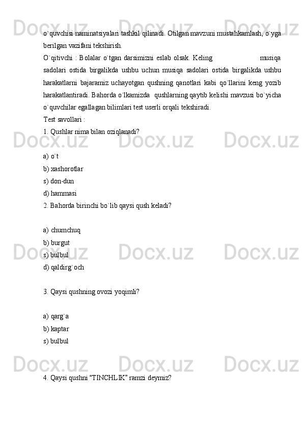 o`quvchisi naminatsiyalari tashkil qilinadi. Otilgan mavzuni mustahkamlash, o`yga
berilgan vazifani tekshirish. 
O`qitivchi   :  Bolalar   o`tgan  darsimizni   eslab  olsak.  Keling                                      musiqa
sadolari   ostida   birgalikda   ushbu   uchun   musiqa   sadolari   ostida   birgalikda   ushbu
harakatlarni   bajaramiz   uchayotgan   qushning   qanotlari   kabi   qo`llarini   keng   yozib
harakatlantiradi. Bahorda o`lkamizda  qushlarning qaytib kelishi mavzusi bo`yicha
o`quvchilar egallagan bilimlari test userli orqali tekshiradi. 
Test savollari :
1. Qushlar nima bilan oziqlanadi?
a) o`t
b) xashorotlar
s) don-dun
d) hammasi
2. Bahorda birinchi bo`lib qaysi qush keladi?
a) chumchuq
b) burgut
s) bulbul 
d) qaldirg`och
3. Qaysi qushning ovozi yoqimli?
a) qarg`a
b) kaptar
s) bulbul
4. Qaysi qushni  TINCHLIK  ramzi deymiz?  