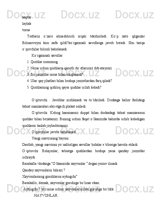 kaptar
laylak
turna
Testlarni   o`zaro   almashtirish   orqali   tekshiriladi.   Ko`p   xato   qilganlar
Bilmasvoyni   kim   xafa   qildi?ko`rgazmali   savollarga   javob   beradi.   Shu   tariqa
o`quvchilar bilimli baholanadi. 
Ko`rgazmali savollar 
1. Qushlar insonning…
2. Nima uchun qushlarni qanotli do`stlarimiz deb ataymiz. 
3. Bu jonzotlar nima bilan oziqlanadi?
4. Ular qay jihatlari bilan boshqa jonzotlardan farq qiladi?
5. Qushlarning qishloq qaysi qushlar uchib keladi?
O`qituvchi   :   Javoblar   izohlanadi   va   to`ldiriladi.   Doskaga   bahor   faslidagi
tabiat manzaralari aks etgach plakat osiladi. 
O`qituvchi   :Keling   hammamiz   diqqat   bilan   doskadagi   tabiat   manzarasini
qushlar bilan bezatamiz. Buning uchun faqat o`lkamizda bahorda uchib keladigan
qushlarni tanlab joylashtiramiz. 
O`quvchilar javobi baholanad:
Yangi mavzuning bayoni :
Dastlab, yangi mavzuni yo`naltirilgan savollar bolalar e`tiboriga havola etiladi. 
O`qituvchi:   Bolajonlar,   tabiatga   qushlardan   boshqa   yana   qanday   jonzotlar
uchraydi. 
Barakalla !doskaga  O`lkamizda xayvonlar   degan yozuv ilinadi 	
 
Qanday xayvonlarni bilasiz ?
Xayvonlarning guruhlarini aytingchi	

Barakallo, demak, xayvonlar guruhiga bo`linar ekan. 
 Aytingchi ? biz nima uchun xayvonlarni ikki guruhga bo`ldik. 
             HAYVONLAR 