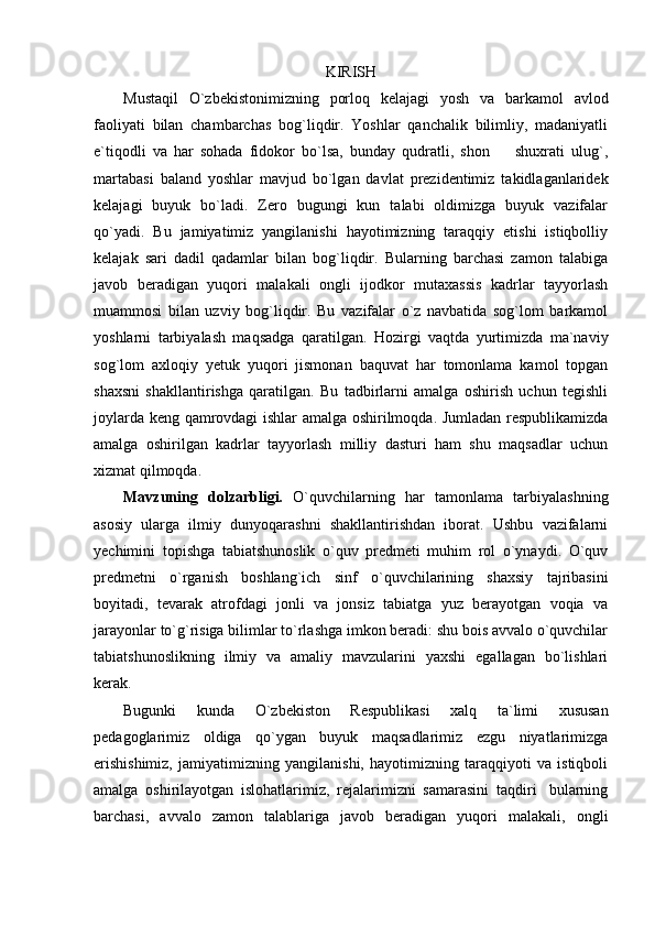 KIRISH
Mustaqil   O`zbekistonimizning   porloq   kelajagi   yosh   va   barkamol   avlod
faoliyati   bilan   chambarchas   bog`liqdir.   Yoshlar   qanchalik   bilimliy,   madaniyatli
e`tiqodli   va   har   sohada   fidokor   bo`lsa,   bunday   qudratli,   shon     shuxrati   ulug`,
martabasi   baland   yoshlar   mavjud   bo`lgan   davlat   prezidentimiz   takidlaganlaridek
kelajagi   buyuk   bo`ladi.   Zero   bugungi   kun   talabi   oldimizga   buyuk   vazifalar
qo`yadi.   Bu   jamiyatimiz   yangilanishi   hayotimizning   taraqqiy   etishi   istiqbolliy
kelajak   sari   dadil   qadamlar   bilan   bog`liqdir.   Bularning   barchasi   zamon   talabiga
javob   beradigan   yuqori   malakali   ongli   ijodkor   mutaxassis   kadrlar   tayyorlash
muammosi   bilan   uzviy   bog`liqdir.   Bu   vazifalar   o`z   navbatida   sog`lom   barkamol
yoshlarni   tarbiyalash   maqsadga   qaratilgan.   Hozirgi   vaqtda   yurtimizda   ma`naviy
sog`lom   axloqiy   yetuk   yuqori   jismonan   baquvat   har   tomonlama   kamol   topgan
shaxsni   shakllantirishga   qaratilgan.   Bu   tadbirlarni   amalga   oshirish   uchun   tegishli
joylarda keng qamrovdagi ishlar amalga oshirilmoqda. Jumladan respublikamizda
amalga   oshirilgan   kadrlar   tayyorlash   milliy   dasturi   ham   shu   maqsadlar   uchun
xizmat qilmoqda. 
Mavzuning   dolzarbligi.   О`quvchilarning   har   tamonlama   tarbiyalashning
asosiy   ularga   ilmiy   dunyoqarashni   shakllantirishdan   iborat.   Ushbu   vazifalarni
yechimini   topishga   tabiatshunoslik   о`quv   predmeti   muhim   rol   о`ynaydi.   О`quv
predmetni   о`rganish   boshlang`ich   sinf   о`quvchilarining   shaxsiy   tajribasini
boyitadi,   tevarak   atrofdagi   jonli   va   jonsiz   tabiatga   yuz   berayotgan   voqia   va
jarayonlar tо`g`risiga bilimlar tо`rlashga imkon beradi: shu bois avvalo о`quvchilar
tabiatshunoslikning   ilmiy   va   amaliy   mavzularini   yaxshi   egallagan   bо`lishlari
kerak. 
Bugunki   kunda   O`zbekiston   Respublikasi   xalq   ta`limi   xususan
pedagoglarimiz   oldiga   qо`ygan   buyuk   maqsadlarimiz   ezgu   niyatlarimizga
erishishimiz,   jamiyatimizning   yangilanishi,   hayotimizning   taraqqiyoti   va   istiqboli
amalga   oshirilayotgan   islohatlarimiz,   rejalarimizni   samarasini   taqdiri bularning	

barchasi,   avvalo   zamon   talablariga   javob   beradigan   yuqori   malakali,   ongli 