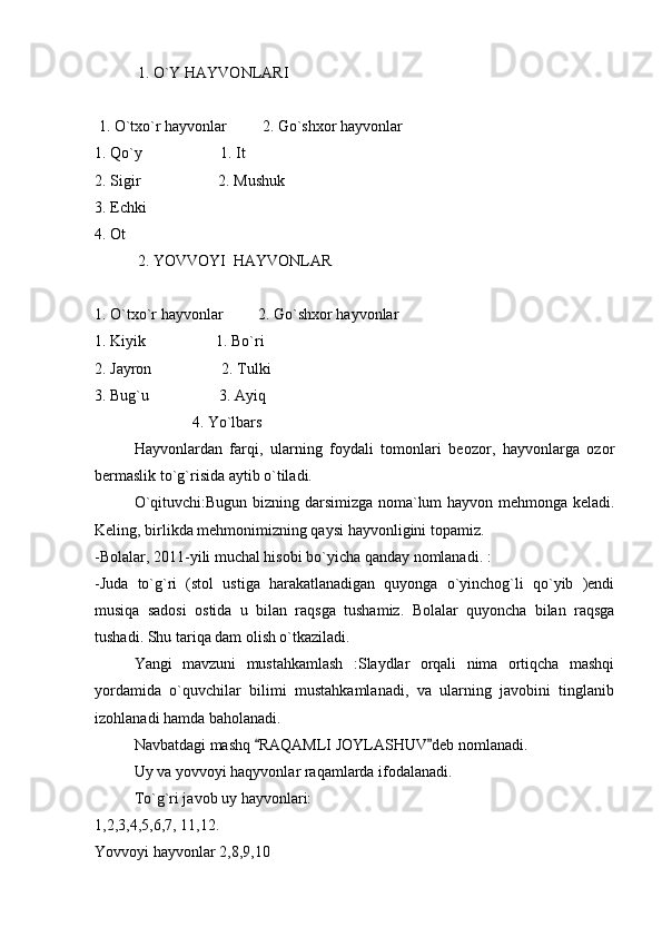            1. O`Y HAYVONLARI 
 1. O`txo`r hayvonlar         2. Go`shxor hayvonlar
1. Qo`y                    1. It
2. Sigir                    2. Mushuk
3. Echki
4. Ot
           2. YOVVOYI  HAYVONLAR
1. O`txo`r hayvonlar         2. Go`shxor hayvonlar
1. Kiyik                  1. Bo`ri 
2. Jayron                  2. Tulki
3. Bug`u                  3. Ayiq
                         4. Yo`lbars
Hayvonlardan   farqi,   ularning   foydali   tomonlari   beozor,   hayvonlarga   ozor
bermaslik to`g`risida aytib o`tiladi. 
O`qituvchi:Bugun bizning darsimizga noma`lum hayvon mehmonga keladi.
Keling, birlikda mehmonimizning qaysi hayvonligini topamiz. 
-Bolalar, 2011-yili muchal hisobi bo`yicha qanday nomlanadi. :
-Juda   to`g`ri   (stol   ustiga   harakatlanadigan   quyonga   o`yinchog`li   qo`yib   )endi
musiqa   sadosi   ostida   u   bilan   raqsga   tushamiz.   Bolalar   quyoncha   bilan   raqsga
tushadi. Shu tariqa dam olish o`tkaziladi. 
Yangi   mavzuni   mustahkamlash   :Slaydlar   orqali   nima   ortiqcha   mashqi
yordamida   o`quvchilar   bilimi   mustahkamlanadi,   va   ularning   javobini   tinglanib
izohlanadi hamda baholanadi. 
Navbatdagi mashq  RAQAMLI JOYLASHUV deb nomlanadi.  
Uy va yovvoyi haqyvonlar raqamlarda ifodalanadi. 
To`g`ri javob uy hayvonlari:
1,2,3,4,5,6,7, 11,12. 
Yovvoyi hayvonlar 2,8,9,10 