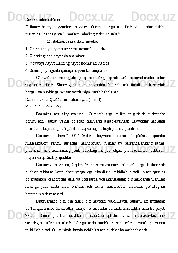 Darslik bilan ishlash. 
O`lkamizda   uy   hayvonlari   mavzusi.   O`quvchilarga   o`qitiladi   va   ulardan   ushbu
mavzudan qanday ma`lumotlarni olodingiz deb so`raladi. 
Mustahkamlash uchun savollar 
1. Odamlar uy hayvonlari nima uchun boqiladi?
2. Ularning ison hayotida ahamiyati
3. Yovvoyi hayvonlarning hayot kechirishi haqida. 
4. Sizning uyingizda qanaqa hayvonlar boqiladi?
O`quvchilar   mashg`ulotga   qatnashishiga   qarab   turli   naminatsiyalar   bilan
rag`batlantiriladi.   Shuningdek   dars   jarayonida   faol   ishtirok,ifodali   o`qib   so`zlab
bergan va bir-biriga bergan yordamiga qarab baholanadi. 
Dars mavzusi:Qushlarning ahamiyati (3-sinf)
Fan : Tabiatshunoslik. 
Darsning   tashkiliy   maqsadi   :O`quvchilarga   ta`lim   to`g`risida   tushuncha
berish   jonli   tabiat   vakili   bo`lgan   qushlarni   asrab-avaylash   hayvonlar   haqidagi
bilimlarni boyitishga o`rgatish, nutq va lug`at boyligini rivojlantirish. 
Darsning   jihozi:   O`zbekiston   hayvonot   olami     plakati,   qushlar 
mulaji,maketi   rangli   sur`atlar,   hashorotlar,   qushlar   uy   parrandalarining   rasmi,
plastelen,   sinf   xonasining   jonli   burchagidan   joy   olgan   panareykalar,   toshbaqa,
quyon va qafasdagi qushlar. 
Darsning   mazmuni;O`qituvchi   dars   mazmunini,   o`quvchilarga   tushuntirib
qushlar   tabiatga   katta   ahamiyatga   ega   ekanligini   takidlab   o`tadi.   Agar   qushlar
bo`maganda xashorotlar dala va bog`larda yetishtiriladigan o`simliklarga ularning
hosiliga   juda   katta   zarar   keltirar   edi.   Ba`zi   xashorotlar   daraxtlar   po`stlog`ini
batamom yeb tugatardi.  
Draxtlarning   o`zi   esa   qurib   o`z   hayotini   yakunlaydi,   bularni   siz   kuzatgan
bo`lsangiz kerak. Xashrotlar, tufayli, o`simliklar olamida kasalliklar ham ko`payib
ketadi.   Shuning   uchun   qushlarni   muhofaza   qilishimiz   va   asrab-avaylashimiz
zarurligini   ta`kidlab   o`tadi.   Ularga   mehribonlik   qilishni   inlarni   yasab   qo`yishni
ta`kidlab o`tad. O`lkamizda kuzda uchib ketgan qushlar bahor boshlarida  