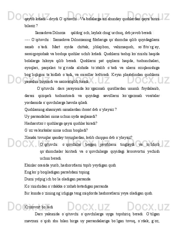 qaytib keladi - deydi O`qituvchi : Va bolalarga siz shunday qushlardan qaysi birini
bilasiz ? 
  Samadova Dilnoza   qaldirg`och, laylak chug`urchuq, deb javob beradi : 
---- O`qituvchi  :  Samadova Dilnozaning fikrlariga qo`shimcha  qilib quyidagilarni
sanab   o`tadi.   Mart   oyida   chittak,   jiblajibon,   vahimaqush,   so`fito`rg`ay,
sassiqpopishak va boshqa qushlar uchib keladi. Qushlarni tashqi ko`rinishi haqida
bolalarga   hikoya   qilib   beradi.   Qushlarni   pat   qoplami   haqida,   tushunchalari,
oyoqlari,   panjalari   to`g`risda   alohida   to`xtalib   o`tadi   va   ularni   oziqlanishiga
bog`liqligini   ta`kidlab   o`tadi,   va   misollar   keltiradi.   Keyin   plastelindan   qushlarni
yasashni buyiradi va nazoratqilib turadi. 
  O`qituvchi   :dars   jarayonida   ko`rgazmali   qurollardan   unumli   foydalanib,
darsni   qiziqarli   tushuntiradi   va   quyidagi   savollarni   ko`rgazmali   vositalar
yordamida o`quvchilarga havola qiladi. 
Qushlarning ahamiyati nimalardan iborat deb o`ylaysiz ?
Uy parrandalari nima uchun uyda saqlanadi?
Hasharotxo`r qushlarga qaysi qushlar kiradi?
G`oz va kurkalar nima uchun boqiladi?
Xonaki tovuqlar qanday tovuqlardan, kelib chiqqan deb o`ylaysiz? 
O`qituvchi:   o`quvchilar   bergan   javoblarni   tinglaydi   va   to`ldirib
qo`shimchalar   kiritadi   va   o`quvchilarga   quyidagi   krossvortni   yechish
uchun beradi. 
Ekinlar orasida yurib, hashorotlarni topib yeydigan qush 
Eng ko`p boqiladigan parrabdani toping
Dumi yelpig`ich bo`la oladigan parranda
Ko`rinishidan o`rdakka o`xshab ketadigan parranda
Bir kunda o`zining og`irligiga teng miqdorda hashoratlarni yeya oladigan qush.
  
Krossvort bo`ladi
Dars   yakunida   o`qituvchi   o`quvchilarga   uyga   topshiriq   beradi.   O`tilgan
mavzuni   o`qish   shu   bilan   birga   uy   parrandalariga   bo`lgan   tovuq,   o`rdak,   g`oz, 