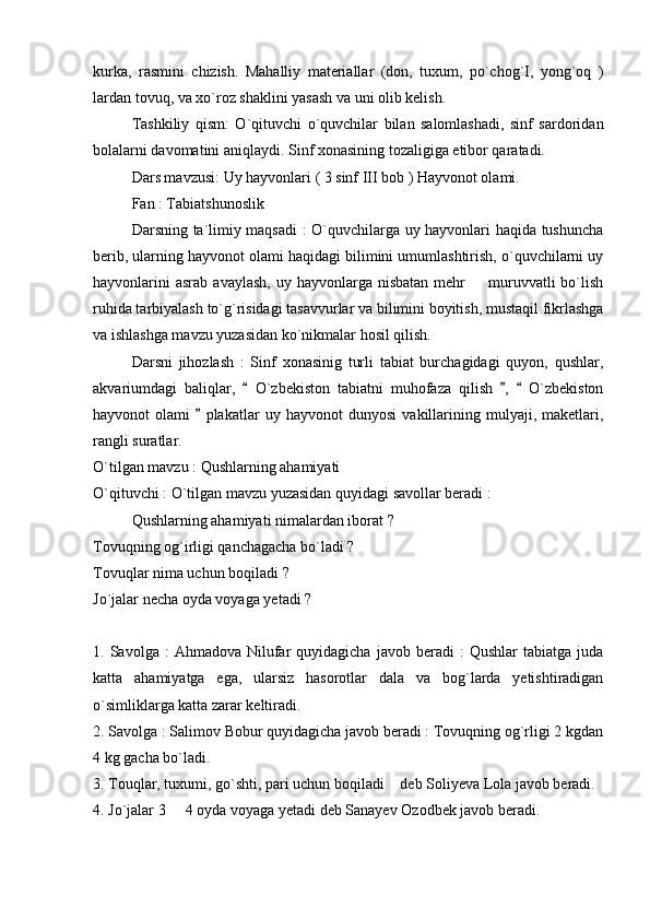 kurka,   rasmini   chizish.   Mahalliy   materiallar   (don,   tuxum,   po`chog`I,   yong`oq   )
lardan tovuq, va xo`roz shaklini yasash va uni olib kelish. 
Tashkiliy   qism:   O`qituvchi   o`quvchilar   bilan   salomlashadi,   sinf   sardoridan
bolalarni davomatini aniqlaydi. Sinf xonasining tozaligiga etibor qaratadi. 
Dars mavzusi: Uy hayvonlari ( 3 sinf III bob ) Hayvonot olami. 
Fan : Tabiatshunoslik
Darsning ta`limiy maqsadi  : O`quvchilarga uy hayvonlari haqida tushuncha
berib, ularning hayvonot olami haqidagi bilimini umumlashtirish, o`quvchilarni uy
hayvonlarini   asrab  avaylash,  uy  hayvonlarga nisbatan  mehr    muruvvatli  bo`lish
ruhida tarbiyalash to`g`risidagi tasavvurlar va bilimini boyitish, mustaqil fikrlashga
va ishlashga mavzu yuzasidan ko`nikmalar hosil qilish. 
Darsni   jihozlash   :   Sinf   xonasinig   turli   tabiat   burchagidagi   quyon,   qushlar,
akvariumdagi   baliqlar,     O`zbekiston   tabiatni   muhofaza   qilish   ,     O`zbekiston	
  
hayvonot   olami     plakatlar   uy   hayvonot   dunyosi   vakillarining   mulyaji,   maketlari,	

rangli suratlar. 
O`tilgan mavzu : Qushlarning ahamiyati 
O`qituvchi : O`tilgan mavzu yuzasidan quyidagi savollar beradi :
Qushlarning ahamiyati nimalardan iborat ?
Tovuqning og`irligi qanchagacha bo`ladi ?
Tovuqlar nima uchun boqiladi ?
Jo`jalar necha oyda voyaga yetadi ?
1.  Savolga  :   Ahmadova  Nilufar  quyidagicha   javob  beradi   :   Qushlar   tabiatga  juda
katta   ahamiyatga   ega,   ularsiz   hasorotlar   dala   va   bog`larda   yetishtiradigan
o`simliklarga katta zarar keltiradi. 
2. Savolga : Salimov Bobur quyidagicha javob beradi : Tovuqning og`rligi 2 kgdan
4 kg gacha bo`ladi. 
3. Touqlar, tuxumi, go`shti, pari uchun boqiladi  deb Soliyeva Lola javob beradi. 	

4. Jo`jalar 3   4 oyda voyaga yetadi deb Sanayev Ozodbek javob beradi. 	
 