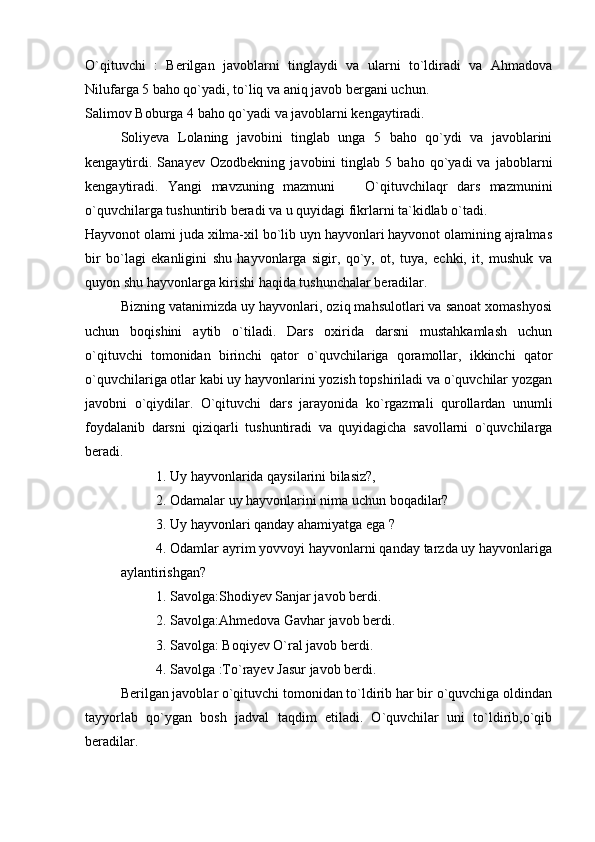 O`qituvchi   :   Berilgan   javoblarni   tinglaydi   va   ularni   to`ldiradi   va   Ahmadova
Nilufarga 5 baho qo`yadi, to`liq va aniq javob bergani uchun. 
Salimov Boburga 4 baho qo`yadi va javoblarni kengaytiradi. 
Soliyeva   Lolaning   javobini   tinglab   unga   5   baho   qo`ydi   va   javoblarini
kengaytirdi.   Sanayev   Ozodbekning   javobini   tinglab   5   baho   qo`yadi   va   jaboblarni
kengaytiradi.   Yangi   mavzuning   mazmuni     O`qituvchilaqr   dars   mazmunini
o`quvchilarga tushuntirib beradi va u quyidagi fikrlarni ta`kidlab o`tadi. 
Hayvonot olami juda xilma-xil bo`lib uyn hayvonlari hayvonot olamining ajralmas
bir   bo`lagi   ekanligini   shu   hayvonlarga   sigir,   qo`y,   ot,   tuya,   echki,   it,   mushuk   va
quyon shu hayvonlarga kirishi haqida tushunchalar beradilar. 
Bizning vatanimizda uy hayvonlari, oziq mahsulotlari va sanoat xomashyosi
uchun   boqishini   aytib   o`tiladi.   Dars   oxirida   darsni   mustahkamlash   uchun
o`qituvchi   tomonidan   birinchi   qator   o`quvchilariga   qoramollar,   ikkinchi   qator
o`quvchilariga otlar kabi uy hayvonlarini yozish topshiriladi va o`quvchilar yozgan
javobni   o`qiydilar.   O`qituvchi   dars   jarayonida   ko`rgazmali   qurollardan   unumli
foydalanib   darsni   qiziqarli   tushuntiradi   va   quyidagicha   savollarni   o`quvchilarga
beradi. 
1. Uy hayvonlarida qaysilarini bilasiz?,
2. Odamalar uy hayvonlarini nima uchun boqadilar?
3. Uy hayvonlari qanday ahamiyatga ega ?
4. Odamlar ayrim yovvoyi hayvonlarni qanday tarzda uy hayvonlariga
aylantirishgan?
1. Savolga:Shodiyev Sanjar javob berdi. 
2. Savolga:Ahmedova Gavhar javob berdi. 
3. Savolga: Boqiyev O`ral javob berdi. 
4. Savolga :To`rayev Jasur javob berdi. 
Berilgan javoblar o`qituvchi tomonidan to`ldirib har bir o`quvchiga oldindan
tayyorlab   qo`ygan   bosh   jadval   taqdim   etiladi.   O`quvchilar   uni   to`ldirib,o`qib
beradilar.  