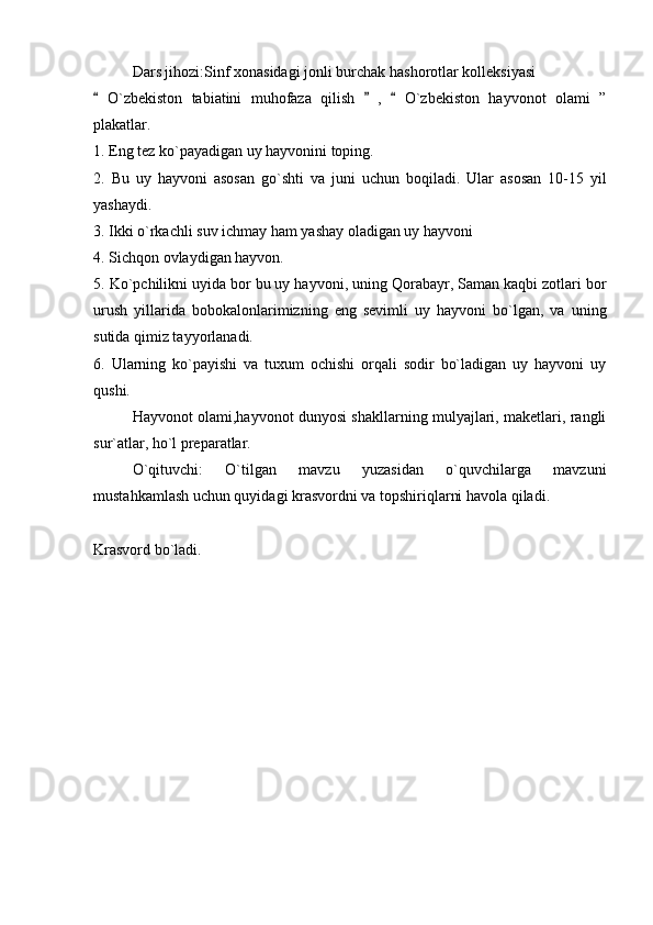 Dars jihozi:Sinf xonasidagi jonli burchak hashorotlar kolleksiyasi 
  O`zbekiston   tabiatini   muhofaza   qilish     ,     O`zbekiston   hayvonot   olami   ”  
plakatlar. 
1. Eng tez ko`payadigan uy hayvonini toping. 
2.   Bu   uy   hayvoni   asosan   go`shti   va   juni   uchun   boqiladi.   Ular   asosan   10-15   yil
yashaydi. 
3. Ikki o`rkachli suv ichmay ham yashay oladigan uy hayvoni	

4. Sichqon ovlaydigan hayvon. 
5. Ko`pchilikni uyida bor bu uy hayvoni, uning Qorabayr, Saman kaqbi zotlari bor
urush   yillarida   bobokalonlarimizning   eng   sevimli   uy   hayvoni   bo`lgan,   va   uning
sutida qimiz tayyorlanadi. 
6.   Ularning   ko`payishi   va   tuxum   ochishi   orqali   sodir   bo`ladigan   uy   hayvoni   uy
qushi. 
Hayvonot olami,hayvonot dunyosi shakllarning mulyajlari, maketlari, rangli
sur`atlar, ho`l preparatlar. 
O`qituvchi:   O`tilgan   mavzu   yuzasidan   o`quvchilarga   mavzuni
mustahkamlash uchun quyidagi krasvordni va topshiriqlarni havola qiladi. 
Krasvord bo`ladi.  