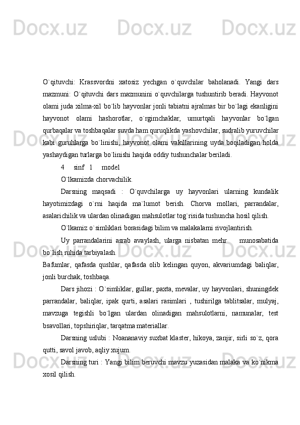 O`qituvchi:   Krassvordni   xatosiz   yechgan   o`quvchilar   baholanadi.   Yangi   dars
mazmuni: O`qituvchi dars mazmunini o`quvchilarga tushuntirib beradi. Hayvonot
olami juda xilma-xil bo`lib hayvonlar jonli tabiatni ajralmas bir bo`lagi ekanligini
hayvonot   olami   hashorotlar,   o`rgimchaklar,   umurtqali   hayvonlar   bo`lgan
qurbaqalar va toshbaqalar suvda ham quruqlikda yashovchilar, sudralib yuruvchilar
kabi   guruhlarga   bo`linishi,   hayvonot   olami   vakillarining   uyda   boqiladigan   holda
yashaydigan turlarga bo`linishi haqida oddiy tushunchalar beriladi. 
4   sinf   1   model 
O`lkamizda chorvachilik. 
Darsning   maqsadi   :   O`quvchilarga   uy   hayvonlari   ularning   kundalik
hayotimizdagi   o`rni   haqida   ma`lumot   berish.   Chorva   mollari,   parrandalar,
asalarichilik va ulardan olinadigan mahsulotlar tog`risida tushuncha hosil qilish. 
O`lkamiz o`simliklari borasidagi bilim va malakalarni rivojlantirish. 
Uy   parrandalarini   asrab   avaylash,   ularga   nisbatan   mehr     munosabatida	

bo`lish ruhida tarbiyalash. 
Bafumlar,   qafasda   qushlar,   qafasda   olib   kelingan   quyon,   akvariumdagi   baliqlar,
jonli burchak, toshbaqa. 
Dars jihozi : O`simliklar, gullar, paxta, mevalar, uy hayvonlari, shuningdek
parrandalar,   baliqlar,   ipak   qurti,   asalari   rasimlari   ,   tushirilga   tablitsalar,   mulyaj,
mavzuga   tegishli   bo`lgan   ulardan   olinadigan   mahsulotlarni,   namunalar,   test
bsavollari, topshiriqlar, tarqatma materiallar. 
Darsning uslubi : Noananaviy suxbat klaster, hikoya, zanjir, sirli so`z, qora
qutti, savol javob, aqliy xujum. 
Darsning turi : Yangi bilim beruvchi mavzu yuzasidan malaka va ko`nikma
xosil qilish.  