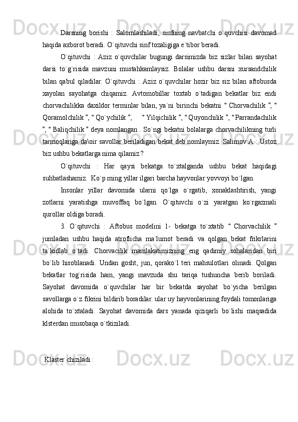 Darsning   borishi   :   Salomlashiladi,   sinfning   navbatchi   o`quvchisi   davomad
haqida axborot beradi. O`qituvchi sinf tozaligiga e`tibor beradi. 
O`qituvchi   :   Aziz   o`quvchilar   bugungi   darsimizda   biz   sizlar   bilan   sayohat
darsi   to`g`risida   mavzuni   mustahkamlaysiz.   Bolalar   ushbu   darsni   xursandchilik
bilan   qabul   qiladilar.   O`qituvchi   :   Aziz   o`quvchilar   hozir   biz   siz   bilan   aftobusda
xayolan   sayohatga   chiqamiz.   Avtomobillar   toxtab   o`tadigan   bekatlar   biz   endi
chorvachilikka   daxildor   terminlar   bilan,   ya`ni   birinchi   bekatni     Chorvachilik   ,    
Qoramolchilik  ,   Qo`ychilik  ,       Yilqichilik  ,   Quyonchilik  ,   Parrandachilik	
       
,   Baliqchilik   deya nomlangan . So`ngi bekatni bolalarga chorvachilikning turli	
  
tarmoqlariga da\oir savollar beriladigan bekat deb nomlaymiz. Salimov A : Ustoz
biz ushbu bekatlarga nima qilamiz ? 
O`qituvchi   :   Har   qaysi   bekatga   to`xtalganda   ushbu   bekat   haqidagi
suhbatlashamiz.  Ko`p ming yillar ilgari barcha hayvonlar yovvoyi bo`lgan. 
Insonlar   yillar   davomida   ularni   qo`lga   o`rgatib,   xonaklashtirish,   yangi
zotlarni   yaratishga   muvoffaq   bo`lgan.   O`qituvchi   o`zi   yaratgan   ko`rgazmali
qurollar oldiga boradi. 
3.   O`qituvchi   :   Aftobus   modelini   1-   bekatga   to`xtatib     Chorvachilik  	
 
jumladan   ushbu   haqida   atroflicha   ma`lumot   beradi   va   qolgan   bekat   frikrlarini
ta`kidlab   o`tadi.   Chorvacilik   mamlakatimizning   eng   qadimiy   sohalaridan   biri
bo`lib   hisoblanadi.   Undan   gosht,   jun,   qorako`l   teri   mahsulotlari   olinadi.   Qolgan
bekatlar   tog`risida   ham,   yangi   mavzuda   shu   tariqa   tushuncha   berib   boriladi.
Sayohat   davomida   o`quvchilar   har   bir   bekatda   sayohat   bo`yicha   berilgan
savollarga o`z fikrini bildirib boradilar. ular uy hayvonlarining foydali tomonlariga
alohida   to`xtaladi.   Sayohat   davomida   dars   yanada   qiziqarli   bo`lishi   maqsadida
klsterdan musobaqa o`tkiziladi.    
 Klaster chiziladi : 