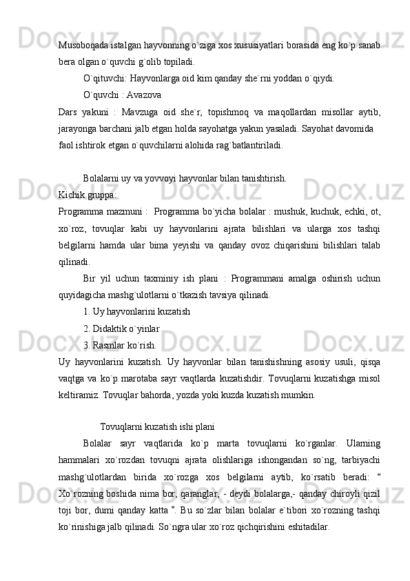 Musoboqada istalgan hayvonning o`ziga xos xususiyatlari borasida eng ko`p sanab
bera olgan o`quvchi g`olib topiladi. 
O`qituvchi: Hayvonlarga oid kim qanday she`rni yoddan o`qiydi. 
O`quvchi : Avazova 
Dars   yakuni   :   Mavzuga   oid   she`r,   topishmoq   va   maqollardan   misollar   aytib,
jarayonga barchani jalb etgan holda sayohatga yakun yasaladi. Sayohat davomida 
faol ishtirok etgan o`quvchilarni alohida rag`batlantiriladi. 
  Bolalarni uy va yovvoyi hayvonlar bilan tanishtirish. 
Kichik gruppa:
Programma mazmuni :   Programma bo`yicha bolalar : mushuk, kuchuk, echki, ot,
xo`roz,   tovuqlar   kabi   uy   hayvonlarini   ajrata   bilishlari   va   ularga   xos   tashqi
belgilarni   hamda   ular   bima   yeyishi   va   qanday   ovoz   chiqarishini   bilishlari   talab
qilinadi. 
Bir   yil   uchun   taxminiy   ish   plani   :   Programmani   amalga   oshirish   uchun
quyidagicha mashg`ulotlarni o`tkazish tavsiya qilinadi. 
1. Uy hayvonlarini kuzatish 
2. Didaktik o`yinlar 
3. Rasmlar ko`rish. 
Uy   hayvonlarini   kuzatish.   Uy   hayvonlar   bilan   tanishishning   asosiy   usuli,   qisqa
vaqtga  va  ko`p  marotaba   sayr   vaqtlarda  kuzatishdir.  Tovuqlarni  kuzatishga   misol
keltiramiz. Tovuqlar bahorda, yozda yoki kuzda kuzatish mumkin. 
        
                 Tovuqlarni kuzatish ishi plani 
Bolalar   sayr   vaqtlarida   ko`p   marta   tovuqlarni   ko`rganlar.   Ularning
hammalari   xo`rozdan   tovuqni   ajrata   olishlariga   ishongandan   so`ng,   tarbiyachi
mashg`ulotlardan   birida   xo`rozga   xos   belgilarni   aytib,   ko`rsatib   beradi:  
Xo`rozning boshida nima bor, qaranglar, - deydi  bolalarga,-  qanday chiroyli qizil
toji   bor,   dumi   qanday   katta   .   Bu   so`zlar   bilan   bolalar   e`tibori   xo`rozning   tashqi	

ko`rinishiga jalb qilinadi. So`ngra ular xo`roz qichqirishini eshitadilar.  