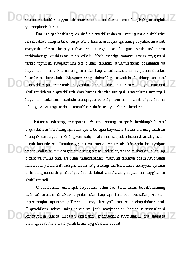 mutaxasis   kadrlar   tayyorlash   muammosi   bilan   chambarchas   bog`liqligini   anglab
yetmoqdamiz kerak. 
Dar haqiqat boshlang`ich sinf o`qituvchilaridan ta`limning shakl uslublarini
izlash ishlab chiqish bilan birga o`z o`lkasini ardoqlashga uning boyliklarini asrab
avaylash   ularni   ko`paytirishga   malakasiga   ega   bo`lgan   yosh   avlodlarni
tarbiyalashga   erishishlari   talab   etiladi.   Yosh   avlodga   vatanni   sevish   tuyg`usini
tarkib   toptirish,   rivojlantirish   o`z   o`lkasi   tabiatini   tanishtirishdan   boshlanadi   va
hayvonot olami vakllarini  o`rgatish ular haqida tushunchalarni  rivojlantirish bilan
bilimlarini   boyitiladi.   Mavzumizning   dolzarbligi   shundaki   boshlang`ich   sinf
o`quvchilariga   umurtqali   hayvonlar   haqida   dastlabki   ilmiy   dunyo   qarashni
shallantirish va o`quvchilarda dars hamda darsdan tashqari jarayonlarda umurtqali
hayvonlar turlarining tuzilishi  biologiyasi  va xulq atvorini o`rgatish o`quvchilarni
tabiatga va vatanga mehr   muxabbat ruhida tarbiyalashdan iboratdir. 
Bitiruv   ishning   maqsadi:   Bitiruv   ishning   maqsadi   boshlang`ich   sinf
o`quvchilarni tabiatning ajralmas qismi bo`lgan hayvonlar turlari ularning tuzilishi
biologik xususiyatlari ekologiyasi xulq   atvorini yaqindan kuzatish amaliy ishlar	

orqali   tanishtirish.   Tabiatning   jonli   va   jonsiz   jismlari   atrofida   sodir   bо`layotgan
voqea hodisalar, tirik organizmlarning о`zga hodisalar, xos xususiyatlari, ularning
о`zaro   va   muhit   omillari   bilan   munosabatlari,   ularning   tabiatva   odam   hayotidagi
ahamiyati, yohud keltiradigan zarari tо`g`risidagi ma`lumotlarni muayyan qismini
ta`limning namoish qilish о`quvchilarda tabiatga nisbatan yangicha his–tuyg`ularni
shakllantiradi. 
O`quvchilarni   umurtqali   hayvonlar   bilan   har   tomonlama   tanishtirishning
turli   xil   usullari   didaktiv   o`yinlar   ular   haqidagi   turli   xil   rivoyatlar,   ertaklar,
topishmoqlar topish va qo`llanmalar tayyorlash yo`llarini ishlab chiqishdan iborat.
O`quvchilarni   tabiat   uning   jonsiz   va   jonli   mavjudodlari   haqida   ta`savvurlarini
kengaytirish   ularga   nisbatan   qiziqishni,   mehribonlik   tuyg`ularini   ona   tabiatga
vananga nisbatan masuliyatlik hisini uyg`otishdan iborat.  