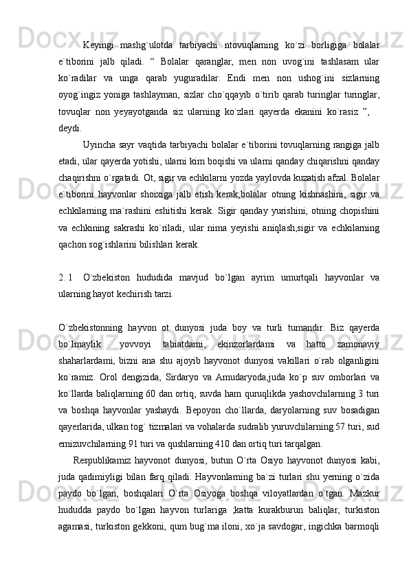 Keyingi   mashg`ulotda   tarbiyachi   ntovuqlarning   ko`zi   borligiga   bolalar
e`tiborini   jalb   qiladi.   “   Bolalar   qaranglar,   men   non   uvog`ini   tashlasam   ular
ko`radilar   va   unga   qarab   yuguradilar.   Endi   men   non   ushog`ini   sizlarning
oyog`ingiz   yoniga   tashlayman,   sizlar   cho`qqayib   o`tirib   qarab   turinglar   turinglar,
tovuqlar   non   yeyayotganda   siz   ularning   ko`zlari   qayerda   ekanini   ko`rasiz   ”,  
deydi. 
Uyincha sayr vaqtida tarbiyachi bolalar  e`tiborini tovuqlarning rangiga jalb
etadi, ular qayerda yotishi, ularni kim boqishi va ularni qanday chiqarishni qanday
chaqirishni o`rgatadi. Ot, sigir va echkilarni yozda yaylovda kuzatish afzal. Bolalar
e`tiborini   hayvonlar   shoixiga   jalb   etish   kerak;bolalar   otning   kishnashini,   sigir   va
echkilarning   ma`rashini   eshitishi   kerak.   Sigir   qanday   yurishini,   otning   chopishini
va   echkining   sakrashi   ko`riladi,   ular   nima   yeyishi   aniqlash,sigir   va   echkilarning
qachon sog`ishlarini bilishlari kerak.  
2. 1 O`zbekiston   hududida   mavjud   bo`lgan   ayrim   umurtqali   hayvonlar   va
ularning hayot kechirish tarzi. 
O`zbekistonning   hayvon   ot   dunyosi   juda   boy   va   turli   tumandir.   Biz   qayerda
bo`lmaylik   yovvoyi   tabiatdami,   ekinzorlardami   va   hatto   zamonaviy	

shaharlardami,   bizni   ana   shu   ajoyib   hayvonot   dunyosi   vakillari   o`rab   olganligini
ko`ramiz.   Orol   dengizida,   Sirdaryo   va   Amudaryoda,juda   ko`p   suv   omborlari   va
ko`llarda baliqlarning 60 dan ortiq, suvda ham quruqlikda yashovchilarning 3 turi
va   boshqa   hayvonlar   yashaydi.   Bepoyon   cho`llarda,   daryolarning   suv   bosadigan
qayerlarida, ulkan tog` tizmalari va vohalarda sudralib yuruvchilarning 57 turi, sud
emizuvchilarning 91 turi va qushlarning 410 dan ortiq turi tarqalgan. 
        Respublikamiz   hayvonot   dunyosi,   butun   O`rta   Osiyo   hayvonot   dunyosi   kabi,
juda qadimiyligi   bilan  farq  qiladi. Hayvonlarning  ba`zi   turlari   shu  yerning  o`zida
paydo   bo`lgan,   boshqalari   O`rta   Osiyoga   boshqa   viloyatlardan   o`tgan.   Mazkur
hududda   paydo   bo`lgan   hayvon   turlariga   ;katta   kurakburun   baliqlar,   turkiston
agamasi, turkiston gekkoni, qum bug`ma iloni, xo`ja savdogar, ingichka barmoqli 