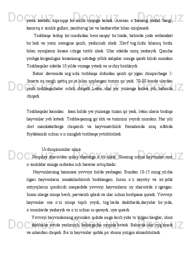 yerni   kavlab,   tuproqqa   ko`milib   uyquga   kiradi.   Asosan   o`tlarning   yashil   bargi,
kamroq o`simlik gullari, zamburug`lar va hasharotlar bilan oziqlanadi. 
        Toshbaqa   tashqi   ko`rinishidan   beso`naqay   bo`lsada,   bahorda   juda   serharakat
bo`ladi   va   yerni   osongina   qazib,   yashirinib   oladi.   Xavf   tug`ilishi   bilanoq   boshi
bilan   oyoqlarini   kosasi   ichiga   tortib   oladi.   Ular   odatda   uzoq   yashaydi.   Qancha
yoshga kirganligini kosasining ustidagi yillik xalqalar soniga qarab bilish mumkin
Toshbaqalar odatda 10 yilda voyaga yetadi va urchiy boshlaydi. 
      Bahor   davomida   urg`ochi   toshbaqa   oldindan   qazib   qo`ygan   chuqurchaga   2-
3marta oq rangli qattiq po`st bilan qoplangan tuxum qo`yadi. 70-80 kunda ulardan
yosh   toshbaqachalar   ochib   chiqadi   Lekin   ular   yer   yuzasiga   kelasi   yili   bahorda
chiqadi.  
Toshbaqalar kamdan  kam holda yer yuzasiga tuxim qo`yadi, lekin ularni boshqa
hayvonlar yeb ketadi. Toshbaqaning go`shti  va tuximini yeyish mumkin. Har yili
chet   mamlakatlarga   chiqarish   va   hayvonatchilik   fermalarida   oziq   sifatida
foydalanish uchun o`n minglab toshbaqa yetishtiriladi 
              Urchuqsimonlar oilasi 
       Noqulay sharoitdan qulay sharoitga o`tib oladi. Shuning uchun hayvonlar soni
o`simliklar soniga nisbatan uch baravar ortiqchadir. 
        Hayvonlarning   hammasi   yovvoyi   holda   yashagan.   Bundan   10-15   ming   yilcha
ilgari   hayvonlarni   xonakilashtirish   boshlangan.   Inson   o`z   xayotiy   va   xo`jalik
extiyojlarini   qondirish   maqsadida   yovvoyi   hayvonlarni   uy   sharoitida   o`rgatgan.
Inson ularga ozuqa berib, parvarish qiladi va ular uchun boshpana quradi. Yovvoyi
hayvonlar   esa   o`zi   ozuqa   topib   yeydi,   tog`larda   dashtlarda,daryolar   bo`yida,
o`rmonlarda yashaydi va o`zi uchun in qaraydi, uya quradi. 
    Yovvoyi hayvonlarning ayrimlari qishda iniga kirib yoki to`kilgan barglar, shox
 shabbalar ostida yashirinib, bahorgacha uyquda ketadi. Bahorda ular uyg`onadi	

va inlaridan chiqadi. Ba`zi hayvonlar qishki po`stinini yozgisi almashtiriladi.  