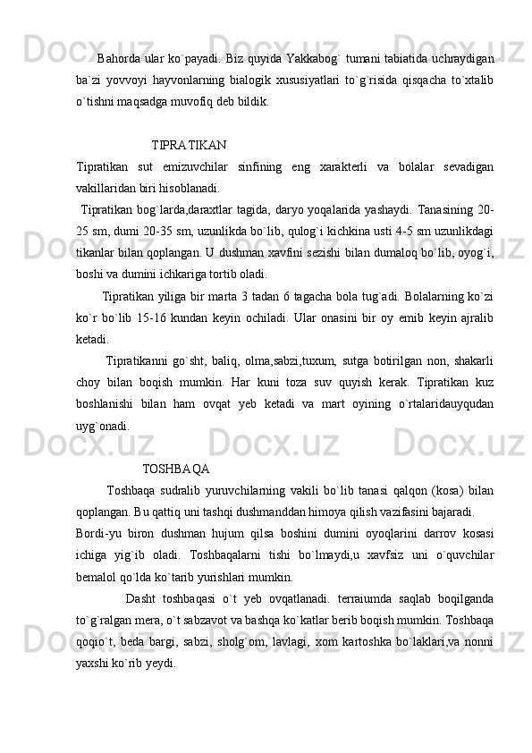          Bahorda ular ko`payadi. Biz quyida Yakkabog`  tumani tabiatida uchraydigan
ba`zi   yovvoyi   hayvonlarning   bialogik   xususiyatlari   to`g`risida   qisqacha   to`xtalib
o`tishni maqsadga muvofiq deb bildik. 
                      
                        TIPRATIKAN
Tipratikan   sut   emizuvchilar   sinfining   eng   xarakterli   va   bolalar   sevadigan
vakillaridan biri hisoblanadi. 
  Tipratikan  bog`larda,daraxtlar  tagida,  daryo yoqalarida  yashaydi.  Tanasining  20-
25 sm, dumi 20-35 sm, uzunlikda bo`lib, qulog`i kichkina usti 4-5 sm uzunlikdagi
tikanlar bilan qoplangan. U dushman xavfini sezishi bilan dumaloq bo`lib, oyog`i,
boshi va dumini ichkariga tortib oladi. 
           Tipratikan yiliga bir marta 3 tadan 6 tagacha bola tug`adi. Bolalarning ko`zi
ko`r   bo`lib   15-16   kundan   keyin   ochiladi.   Ular   onasini   bir   oy   emib   keyin   ajralib
ketadi. 
            Tipratikanni   go`sht,   baliq,   olma,sabzi,tuxum,   sutga   botirilgan   non,   shakarli
choy   bilan   boqish   mumkin.   Har   kuni   toza   suv   quyish   kerak.   Tipratikan   kuz
boshlanishi   bilan   ham   ovqat   yeb   ketadi   va   mart   oyining   o`rtalaridauyqudan
uyg`onadi. 
                     
                     TOSHBAQA 
            Toshbaqa   sudralib   yuruvchilarning   vakili   bo`lib   tanasi   qalqon   (kosa)   bilan
qoplangan. Bu qattiq uni tashqi dushmanddan himoya qilish vazifasini bajaradi. 
Bordi-yu   biron   dushman   hujum   qilsa   boshini   dumini   oyoqlarini   darrov   kosasi
ichiga   yig`ib   oladi.   Toshbaqalarni   tishi   bo`lmaydi,u   xavfsiz   uni   o`quvchilar
bemalol qo`lda ko`tarib yurishlari mumkin. 
              Dasht   toshbaqasi   o`t   yeb   ovqatlanadi.   terraiumda   saqlab   boqilganda
to`g`ralgan mera, o`t sabzavot va bashqa ko`katlar berib boqish mumkin. Toshbaqa
qoqio`t,   beda   bargi,   sabzi,   sholg`om,   lavlagi,   xom   kartoshka   bo`laklari,va   nonni
yaxshi ko`rib yeydi.  