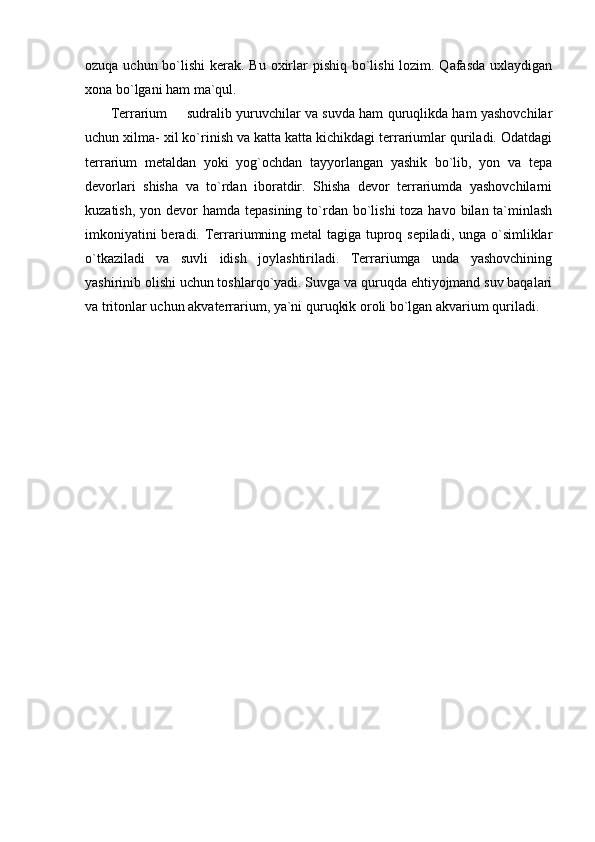 ozuqa uchun bo`lishi  kerak. Bu oxirlar  pishiq bo`lishi  lozim. Qafasda uxlaydigan
xona bo`lgani ham ma`qul. 
         Terrarium   sudralib yuruvchilar va suvda ham quruqlikda ham yashovchilar
uchun xilma- xil ko`rinish va katta katta kichikdagi terrariumlar quriladi. Odatdagi
terrarium   metaldan   yoki   yog`ochdan   tayyorlangan   yashik   bo`lib,   yon   va   tepa
devorlari   shisha   va   to`rdan   iboratdir.   Shisha   devor   terrariumda   yashovchilarni
kuzatish, yon devor  hamda tepasining  to`rdan bo`lishi  toza havo  bilan  ta`minlash
imkoniyatini  beradi. Terrariumning metal tagiga tuproq sepiladi, unga o`simliklar
o`tkaziladi   va   suvli   idish   joylashtiriladi.   Terrariumga   unda   yashovchining
yashirinib olishi uchun toshlarqo`yadi. Suvga va quruqda ehtiyojmand suv baqalari
va tritonlar uchun akvaterrarium, ya`ni quruqkik oroli bo`lgan akvarium quriladi. 
 
  