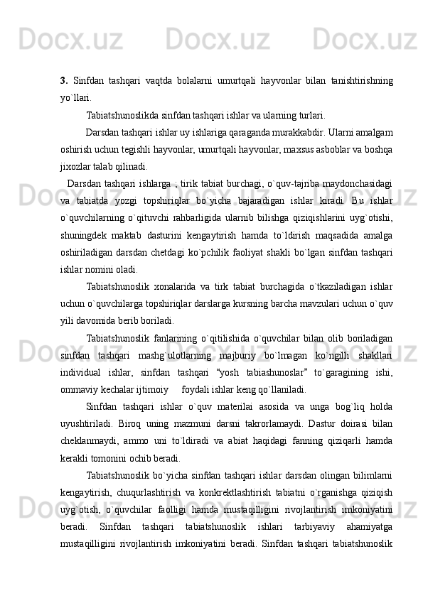 3.   Sinfdan   tashqari   vaqtda   bolalarni   umurtqali   hayvonlar   bilan   tanishtirishning
yo`llari. 
Tabiatshunoslikda sinfdan tashqari ishlar va ularning turlari. 
Darsdan tashqari ishlar uy ishlariga qaraganda murakkabdir. Ularni amalgam
oshirish uchun tegishli hayvonlar, umurtqali hayvonlar, maxsus asboblar va boshqa
jixozlar talab qilinadi. 
    Darsdan   tashqari   ishlarga  ;   tirik   tabiat   burchagi,  o`quv-tajriba   maydonchasidagi
va   tabiatda   yozgi   topshiriqlar   bo`yicha   bajaradigan   ishlar   kiradi.   Bu   ishlar
o`quvchilarning   o`qituvchi   rahbarligida   ularnib   bilishga   qiziqishlarini   uyg`otishi,
shuningdek   maktab   dasturini   kengaytirish   hamda   to`ldirish   maqsadida   amalga
oshiriladigan   darsdan   chetdagi   ko`pchilik   faoliyat   shakli   bo`lgan   sinfdan   tashqari
ishlar nomini oladi. 
Tabiatshunoslik   xonalarida   va   tirk   tabiat   burchagida   o`tkaziladigan   ishlar
uchun o`quvchilarga topshiriqlar darslarga kursning barcha mavzulari uchun o`quv
yili davomida berib boriladi. 
Tabiatshunoslik   fanlarining   o`qitilishida   o`quvchilar   bilan   olib   boriladigan
sinfdan   tashqari   mashg`ulotlarning   majburiy   bo`lmagan   ko`ngilli   shakllari
individual   ishlar,   sinfdan   tashqari   yosh   tabiashunoslar   to`garagining   ishi, 
ommaviy kechalar ijtimoiy   foydali ishlar keng qo`llaniladi. 	

Sinfdan   tashqari   ishlar   o`quv   materilai   asosida   va   unga   bog`liq   holda
uyushtiriladi.   Biroq   uning   mazmuni   darsni   takrorlamaydi.   Dastur   doirasi   bilan
cheklanmaydi,   ammo   uni   to`ldiradi   va   abiat   haqidagi   fanning   qiziqarli   hamda
kerakli tomonini ochib beradi.   
Tabiatshunoslik   bo`yicha   sinfdan   tashqari   ishlar   darsdan   olingan   bilimlarni
kengaytirish,   chuqurlashtirish   va   konkrektlashtirish   tabiatni   o`rganishga   qiziqish
uyg`otish,   o`quvchilar   faolligi   hamda   mustaqilligini   rivojlantirish   imkoniyatini
beradi.   Sinfdan   tashqari   tabiatshunoslik   ishlari   tarbiyaviy   ahamiyatga
mustaqilligini   rivojlantirish   imkoniyatini   beradi.   Sinfdan   tashqari   tabiatshunoslik 