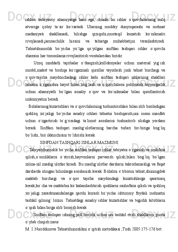 ishlari   tarbiyaviy   ahamiyatga   ham   ega,   chunki   bu   ishlar   o`quvchilarning   xulq
atvoriga   ijobiy   ta`sir   ko`rsatadi.   Ularning   moddiy   dunyoqarashi   va   mehnat
madaniyati   shakllanadi,   bilishga   qiziqishi,mustaqil   kuzatish   ko`nikmalri
rivojlanadi,jamoachilik   hissini   va   tabiatga   muhabbatijni   teranlashtiradi.
Tabiatshunoslik   bo`yicha   yo`lga   qo`yilgan   sinfdan   tashqari   ishlar   o`quvchi
shaxsini har tomonlama rivojlantirish vositalaridan biridir. 
      Uzoq   muddatli   tajribalar   o`tkaqzish,kolleksiyalar   uchun   material   yig`ish
model,maket   va   boshqa   ko`rgazmali   qurollar   tayorlash   jonli   tabiat   burchagi   va
o`quv-tajriba   maydonchadagi   ishlar   kabi   sinfdan   tashqari   ishlarning   shakllari
tabiatni   o`rganishni   hayot   bilan   bog`lash   va   o`quvchilarni   politexnik   tayyorgarlik
uchun   ahamiyatli   bo`lgan   amaliy   o`quv   va   ko`nikmalar   bilan   qurollantirish
imkoniyatini beradi. 
   Bolalarning kuzatishlari va o`quvchilarning tushuntirishlari bilan olib boriladigan
qishloq   xo`jaligi   bo`yicha   amaliy   ishlari   tabiatni   boshqarish,uni   inson   manfati
uchun   o`zgartirish   to`g`risidagi   ta`limot   asoslarini   tushuntirib   olishga   yordam
beradi.   Sinfdan   tashqari   mashg`ulotlarning   barcha   turlari   bir-biriga   bog`liq
bo`lishi, biri ikkinchisini to`ldirishi kerak. 
              SINFDAN TASHQARI ISHLAR MAZMUNI:
   Tabiyatshunoslik bo`yicha sinfdan tashqari ishlar tabiyatni o`rganish va muhfaza
qilish,o`simliklarni   o`stirish,hayvonlarni   parvarish   qilish,bilan   bog`liq   bo`lgan
xilma-xil mashg`ulotlar kiradi. Bu mashg`ulotlar darslarni takrorlamasligi va faqat
darslarda olingan bilimlarga asoslanish kerak. Bolalrni e`tiborini tabiat,shuningdek
maktab   burchagi   va   o`quv   tajriba   maydondagi   kuzatishlarga   qaratmoq
kerak;ko`cha va maktabni ko`kalamlashtirish qushlarni muhofaza qilish va qishloq
xo`jaligi   zararkunandalariga   qarshi   kurash   bo`yicha   ishtimoiy   foydali   mehnatni
tashkil   qilmog`   lozim.   Tabiatdagi   amaliy   ishlar   kuzatishlar   va   tegishli   kitoblarni
o`qish bilan birga olib boorish kerak. 
           Sinfdan tashqari ishning jadl borishi uchun uni tashkil etish shakllarini puxta
o`ylab chiqish zarur
M. I. Nuriddinova Tabiatshunoslikni o`qitish metodikasi ;Tosh 2005 175-176 bet.  