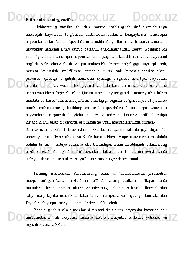 Bitiruqaliv ishning vazifasi: 
  Ishimizning   vazifasi   shundan   iboratki   boshlang`ich   sinf   o`quvchilariga
umurtqali   hayvonlar   to`g`risida   dastlabkitasavurlarini   kengaytirish.   Umurtqali
hayvonlar   turlari   bilan   o`quvchilarni   tanishtirish   yo`llarini   izlab   topish   umurtqali
hayvonlar   haqidagi   ilmiy   dunyo   qarashni   shakllantirishdan   iborat.   Boshlang`ich
sinf   o`quvchilari  umurtqali  hayvonlar  bilan  yaqindan   tanishtirish   uchun  hayvonot
bog`ida   yoki   chorvachilik   va   parrandachilik   fermer   ho`jaligiga   sayr   qildirish,
rasmlar   ko`rsatish,   multfilmlar,   tomosha   qilish   jonli   burchak   asosida   ularni
parvarish   qilishga   o`rgatish   nomlarini   aytishga   o`rgatish   umurtqali   hayvonlar
haqida   bolalar   tasavvurini   kengaytirish   alohida   kasb   ahamiyat   kasb   etadi.   Biz
ushbu vazifalarni bajarish ushun Qarshi sahrida joylashgan 41-umumiy o`rta ta`lim
maktabi va kasbi tumani xalq ta`limi vazirligiga tegishli bo`gan Hayit. Hujamatov
nomli   maktablarning   boshlang`ich   sinf   o`quvchilari   bilan   birga   umurtqali
hayvonlarni   o`rganish   bo`yicha   o`z   sinov   tadqiqot   ishimizni   olib   borishga
kirishdik, shu bilan bir qatorda oldimizga qo`ygan maqsadlarimizga erishdik. 
Bitiruv   ishni   obekti:   Bitiruv   ishni   obekti   bo`lib   Qarshi   sahrida   joylashgan   41-
umumiy o`rta ta`lim maktabi va Kasbi  tumani Hayit. Hujamatov nomli maktabda
bolalar   ta`lim     tarbiya   sohasida   olib   boriladigan   ishlar   hisoblanadi.   Ishimizning
predmeti esa boshlang`ich sinf o`quvchilarni tabiatni, atrof   olamni sevish ruhida	

tarbiyalash va uni tashkil qilish yo`llarni ilmiy o`rganishdan iborat. 
Ishning   manbalari.   Atrofimizdagi   olam   va   tabiatshunoslik   predmetida
mavjud   bo`lgan   barcha   metodlarni   q o` llash,   zaruriy   usullarni   qо`llagan   holda
maktab ma`lumotlar va matnlar mazmunini о`rganishda darslik va qо`llanmalardan
ixtiyoridagi   tajriba   uchastkasi,   labaratoriya,   issiqxona   va   о`quv   qо`llanmalaridan
foydalanish yuqori saviyada dars о`tishni tashkil etish. 
Boshlang`ich   sinf   о`quvchilarini   tabiatni   tirik   qismi   hayvonlar   hayotida   doir
ma`lumotlarni   tirik   eksponat   shaklida   kо`rib   mohiyatini   tushunib   yetadilar   va
tegishli xulosaga keladilar.  