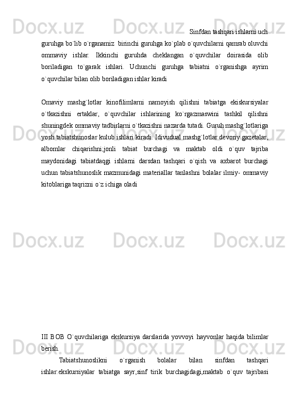                                                                                     Sinfdan tashqari ishlarni uch
guruhga bo`lib o`rganamiz  birinchi guruhga ko`plab o`quvchilarni qamrab oluvchi
ommaviy   ishlar.   Ikkinchi   guruhda   cheklangan   o`quvchilar   doirasida   olib
boriladigan   to`garak   ishlari.   Uchunchi   guruhga   tabiatni   o`rganishga   ayrim
o`quvchilar bilan olib boriladigan ishlar kiradi                                 
Omaviy   mashg`lotlar   kinofilimlarni   namoyish   qilishni   tabiatga   ekiskursiyalar
o`tkazishni   ertaklar,   o`quvchilar   ishlarining   ko`rgazmaswini   tashkil   qilishni
shuningdek ommaviy tadbirlarni o`tkazishni nazarda tutadi. Guruh mashg`lotlariga
yosh tabiatshunoslar kulub ishlari kiradi. Idivudual mashg`lotlar devoriy gazetalar,
albomlar   chiqarishni;jonli   tabiat   burchagi   va   maktab   oldi   o`quv   tajriba
maydonidagi   tabiatdaqgi   ishlarni   darsdan   tashqari   o`qish   va   axbarot   burchagi
uchun  tabiatshunoslik   mazmunidagi   materiallar   tanlashni   bolalar   ilmiy-   ommaviy
kitoblariga taqrizni o`z ichiga oladi 
III   BOB   O`quvchilariga   ekskursiya   darslarida   yovvoyi   hayvonlar   haqida   bilimlar
berish. 
Tabiatshunoslikni   o`rganish   bolalar   bilan   sinfdan   tashqari
ishlar:ekskursiyalar   tabiatga   sayr,sinf   tirik   burchagidagi,maktab   o`quv   tajribasi 