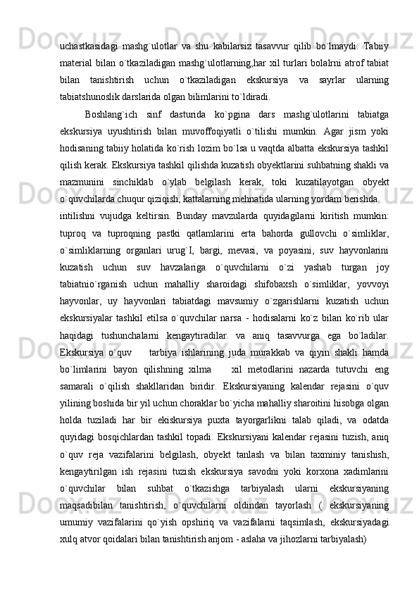 uchastkasidagi   mashg`ulotlar   va   shu   kabilarsiz   tasavvur   qilib   bo`lmaydi.   Tabiiy
material  bilan  o`tkaziladigan  mashg`ulotlarning,har   xil  turlari   bolalrni   atrof  tabiat
bilan   tanishtirish   uchun   o`tkaziladigan   ekskursiya   va   sayrlar   ularning
tabiatshunoslik darslarida olgan bilimlarini to`ldiradi. 
Boshlang`ich   sinf   dasturida   ko`pgina   dars   mashg`ulotlarini   tabiatga
ekskursiya   uyushtirish   bilan   muvoffoqiyatli   o`tilishi   mumkin.   Agar   jism   yoki
hodisaning tabiiy holatida ko`rish lozim bo`lsa u vaqtda albatta ekskursiya tashkil
qilish kerak. Ekskursiya tashkil qilishda kuzatish obyektlarini suhbatning shakli va
mazmunini   sinchiklab   o`ylab   belgilash   kerak,   toki   kuzatilayotgan   obyekt
o`quvchilarda chuqur qiziqish, kattalarning mehnatida ularning yordam berishda 
intilishni   vujudga   keltirsin.   Bunday   mavzularda   quyidagilarni   kiritish   mumkin:
tuproq   va   tuproqning   pastki   qatlamlarini   erta   bahorda   gullovchi   o`simliklar,
o`simliklarning   organlari   urug`I,   bargi,   mevasi,   va   poyasini,   suv   hayvonlarini
kuzatish   uchun   suv   havzalariga   o`quvchilarni   o`zi   yashab   turgan   joy
tabiatnio`rganish   uchun   mahalliy   sharoidagi   shifobaxsh   o`simliklar,   yovvoyi
hayvonlar,   uy   hayvonlari   tabiatdagi   mavsumiy   o`zgarishlarni   kuzatish   uchun
ekskursiyalar   tashkil   etilsa   o`quvchilar   narsa   -   hodisalarni   ko`z   bilan   ko`rib   ular
haqidagi   tushunchalarni   kengaytiradilar.   va   aniq   tasavvurga   ega   bo`ladilar.
Ekskursiya   o`quv     tarbiya   ishlarining   juda   murakkab   va   qiyin   shakli   hamda
bo`limlarini   bayon   qilishning   xilma     xil   metodlarini   nazarda   tutuvchi   eng	

samarali   o`qilish   shakllaridan   biridir.   Ekskursiyaning   kalendar   rejasini   o`quv
yilining boshida bir yil uchun choraklar bo`yicha mahalliy sharoitini hisobga olgan
holda   tuziladi   har   bir   ekiskursiya   puxta   tayorgarlikni   talab   qiladi,   va   odatda
quyidagi   bosqichlardan   tashkil   topadi.   Ekskursiyani   kalendar   rejasini   tuzish,   aniq
o`quv   reja   vazifalarini   belgilash,   obyekt   tanlash   va   bilan   taxminiy   tanishish,
kengaytirilgan   ish   rejasini   tuzish   ekskursiya   savodni   yoki   korxona   xadimlarini
o`quvchilar   bilan   suhbat   o`tkazishga   tarbiyalash   ularni   ekskursiyaning
maqsadibilan   tanishtirish,   o`quvchilarni   oldindan   tayorlash   (   ekskursiyaning
umumiy   vazifalarini   qo`yish   opshiriq   va   vazifalarni   taqsimlash,   ekskursiyadagi
xulq atvor qoidalari bilan tanishtirish anjom - aslaha va jihozlarni tarbiyalash)  