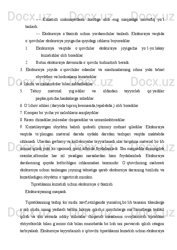 ---   Kuzatish   imkoniyatlarni   hisobga   olib   eng   maqsadga   muvofiq   yo`l
tanlash. 
---   Ekskursiya   o`tkazish   uchun   yordamchilar   tanlash.   Ekskursiya   vaqtida
o`quvchilar ekskursiya joyigacha quyidagi ishlarni buyuradilar. 
1. Ekskursiya   vaqtida   o`quvchilar   ekskursiya   joyigacha   yo`l-yo`lakay
kuzatishlar olib boradilar. 
2. Butun ekskursiya davomida o`quvchi tushuntirib beradi. 
3.   Ekskursiya   joyida   o`quvchilar   odamlar   va   mashinalarning   ishini   yoki   tabiat
obyektlari va hodisalarni kuzatadilar. 
4. Ishchi va muhandislar bilan suhbatladilar
5.   Tabiiy   material   yig`adilar   va   oldindan   tayyorlab   qo`yadilar
papka,quticha,bankalarga soladilar. 
6. O`lchov ishlari (daryoda tuproq kesmasida,tepalekda,) olib boradilar. 
7. Kompas bo`yicha yo`nalishlarni aniqlaydilar. 
8. Rasm chizadilar,xulosalar chiqaradilar va umumlashtiradilar. 
9.   Kuzatilayotgan   obyrktni   baholi   qudratli   ijtimoiy   mehnat   qiladilar.   Ekskursiya
vaqtida   to`plangan   material   darsda   uydaki   darsdan   tashqari   vaqtda   maktabda
ishlanadi. Ulardan gerbariy va kolleksiyalar tayyorlanadi,ular tarqatma material bo`lib
xizmat qiladi yoki ko`rgazmali qurol sifatida foydalaniladi. Shu maqsadda shuningdek
rasmlar,albomlar   har   xil   yasalgan   narsalardan   ham   foydalaniladi.   Ekskursiya
darslarining   quyida   keltiriblgan   ishlanmalari   taxmindir.   O`qtuvchining   mahorati
ekskursiya  uchun  tanlangan  joyning  tabiatiga  qarab  ekskursiya  darsining  tuzilishi   va
kuzatiladigan obyektni o`zgartirish mimkin. 
     Tipratikanni kuzatish uchun ekskursiya o`tkazish. 
Ekskursiyaning maqsadi. 
Tipratikanning tashqi ko`rnishi xavf,sezilganda yumaloq,bo`lib tanasini tikanlarga
o`rab   olishi   uning   yashash   tarzini   hikoya   qilish,o`quvchilarga   ma`lumotlarga   tashkil
qilish   va   shu   asosida   oddiy   xulosalar   chiqarish   masalasini   rivojlantirish   tipratikan
ehtiyotkorlik   bilan   g`amxo`rlik   bilan   munobatda   bo`lish   uni   parvarish   qilish   istagini
tarbiyalash. Ekskursiya tayyorlanish:o`qituvchi tipratikanni kuzatish uchun ekskursiya 