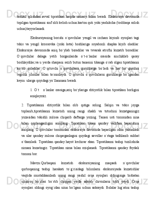 tashkil   qilishdan   avval   tipratikan   haqida   nazariy   bilim   beradi.   Ekskursiya   davomida
topilgan tipratikanni sinf olib kelish uchun karton quti yoki yashikcha (toshbaqa solish
uchun)tayyorlanadi. 
Ekskursiyaning   borishi   o`quvchilar   yengil   va   ixcham   kiyinib   oyoqlari   tagi
tekis   va   yengil   krossovka   (yoki   keta)   boshlariga   soyabonli   shapka   kiyib   oladilar.
Ekskursiya   davomoida   aniq   bo`ylab   boradilar   va   tevarak   atrofni   kuzatib   boradilar.
O`quvchilar   dalaga   yetib   borganlarida   o`t-o`lanlar   orasida   sinchiklab   qaray
boshlaydilar,va u yerda sharpani sezib butun tanasini tikanga o`rab olgan tipratikanni
ko`rib   qoladilar.   O`qituvchi   o`quvchilarni   guruhlarga   bo`ladi   va   har   bir   guruhni
tegishli   jihozlar   bilan   ta`minlaydi.   O`qituvchi   o`quvchilarni   guruhlarga   bo`lgandan
keyin  ularga quyidagi yo`llanmani beradi. 
1.   O`t   o`lanlar   orasiga,ariq   bo`ylariga   ehtiyotlik   bilan   tipratikan   borligini
aniqlaymiz. 
2.   Tipratikanni   ehtiyotlik   bilan   olib   qutiga   soling.   Salqin   va   tekis   joyga
toplanib,tipratikanni   kuzatish   uning   rangi   shakli   va   tutushini   kuzatganingiz
yuzasidan   tekishli   xulosa   chiqarib   daftarga   yozing.   Tanasi   usti   tomonidan   nina
bilan   qoplanganligini   aniqlang.   Tipratikan   tikani   qanday   vazifani   bajarishini
aniqlang. O`quvchilar tomonidan ekskursiya davomida bajarilgan ishni yakunlash
va   ular   qanday   xulosa   chiqarganlagini   quydagi   savollar   o`rtaga   tadhlanib   suhbat
o`tkaziladi. Tipratikan qanday hayot kechirar ekan. Tipratikanni tashqi  tuzilishida
nimani   kuzatingiz.   Tipratikan   nima   bilan   oziqlanadi.   Tipratikanni   qanday   foydali
tomoni bor. 
Mavzu:Qurbaqani   kuzatish   ekskursiyaning   maqsadi   :o`quvchilar
qurboqaning   tashqi   harakati   to`g`risidagi   bilimlarni   ekskursiyada   kuzatishlar
vaqtida   mustahkamlash   uning   rangi   yashil   orqa   oyoqlari   oldingisiga   bisbatan
uzunroq   ko`zlari   bo`rtib   chiqqan   yerda   sakrab   chivinlarni   tutib   yeydi.   Orqa
oyoqlari  oldingi  oyog`idan uzun bo`lgani  uchun sakraydi. Bolalar  lug`atini tashqi 