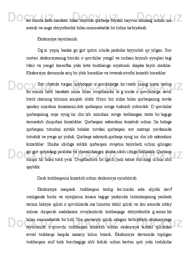 ko`rinishi hatti-harakati bilan boyitish qurbaqa foydali hayvon shuning uchun uni
asrash va unga ehtiyotkorlik bilan munosabatda bo`lishni tarbiyalash. 
Ekskursiya tayorlanish. 
Og`zi   yopiq   banka   go`girt   qutisi   ichida   pashsha   tayyorlab   qo`yilgan.   Suv
motori   ekskursiyaning   borishi   o`quvchilar   yengil   va  ixcham   kiyinib  oyoqlari   tagi
tekis   va   yengil   krasofka   yoki   keta   boshlariga   soyabonli   shapka   kiyib   oladilar.
Ekskursiya davomida ariq bo`ylab boradilar va tevarak atrofni kuzatib boradilar. 
Suv   chetida   turgan   qurboqani   o`quvchilarga   ko`rsatib   uning   nomi   tashqi
ko`rinishi   hatti   harakati   nima   bilan   ovqatlanishi   to`g`risida   o`quvchilarga   savol
berib   ularning   bilimini   aniqlab   oldik.   Hozir   biz   sizlar   bilan   qurbaqaning   suvda
qanday   suzishini   kuzatamiz,deb   qurbaqani   suvga   tushurib   yubordik.   O`quvchilar
qurbaqaning   orqa   oyog`ini   cho`zib   suzishini   suvga   tashlangan   taxta   bo`lagiga
tarmashib   chiqishini   kuzatdilar.   Qurbaqani   sakrashini   kuzatish   uchun   2ta   bolaga
qurbaqani   tutushni   aytdik   bolalar   suvdan   qurbaqani   suv   matrapi   yordamida
tutushdi va yerga qo`yishdi. Qurbaqa sakraydi,qurbaqa oyog`ini cho`zib sakrashini
kuzatdilar.   Shisha   idishga   soldik   qurbaqani   ovqatini   tayorlash   uchun   qilingan
go`girt qutisidagi pashsha va chuvalchangni shisha idish ichiga tashladik. Qurbaqa
oziqni tili bilan tutib yedi. Ovqatlantirib bo`lgach jonli tabiat burchagi uchun olib
qaytdik. 
Dash toshbaqasini kuzatish uchun ekskursiya uyushtirish 
Ekskursiya   maqsadi:   toshbaqani   tashqi   ko`rinishi   asta   siljishi   xavf
sezilganda   boshi   va   oyoqlarini   kosasi   tagiga   yashirishi   toshnbaqaning   yashash
tarzini   hikoya   qilish   o`quvchilarda   ma`lumotni   tahlil   qilish   va   shu   asosida   oddiy
xulosa   chiqarish   malakasini   rivojlantirish   toshbaqaga   ehtiyotkorlik   g`amxo`lik
bilan   munosabatda   bo`lish.   Uni   parvarish   qilish   istagini   tarbiyalash   ekskursiyaga
tayorlanish   o`qituvchi   toshbaqani   kuzatish   uchun   ekskursiya   tashkil   qilishdan
avval   toshbaqa   haqida   nazariy   bilim   beradi,   Ekskursiya   davomida   topilgan
toshbaqani   sinf   tirik   burchagiga   olib   kelish   uchun   karton   quti   yoki   teshikcha 