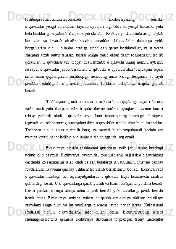 toshbaqa solish uchun tayorlanadi Ekskursiyaning   borishi:
o`quvchilar   yengil   va   ixcham   kiyinib   oyoqlari   tagi   tekis   va   yengil   krasofka   yoki
keta boshlariga soyabonli shapka kiyib oladilar. Ekskursiya davomida ariq bo`ylab
boradilar   va   tevarak   atrofni   kuzatib   boradilar.   O`quvchilar   dalalarga   yetib
borganlarida   o`t     o`lanlar   orasiga   sinchiklab   qaray   boshlaydilar,   va   u   yerda
sharpani   sezib   butun   tanasini   kosasi   ichiga   tortib   olgan   dasht   toshbaqasini   ko`rib
qoladilar.   O`quvchilar   uni   diqqat   bilan   kuzatib   o`qituvchi   uning   nomini   aytishni
so`raydi  o`quvchilar  javob beradilar. O`qituvchi  o`quvchilardan  toshbaqani  tepasi
nima   bilan   qoplanganini   toshbaqaga   nersaning   nima   keragi   berganini   so`raydi
javoblar   eshitilgach   o`qituvchi   javoblarni   to`ldirib   toshq\baqa   haqida   gapirib
beradi. 
Toshbaqaning   usti   ham   osti   ham   kosa   bilan   qoplangan,agar   г   birorta
xafni   sezib   yoki   sharpani   eshitib   qolsa   darrov   boshini   oyoqlarini   dumini   kosasi
ichiga   yashirib   oladi   o`qituvchi   tayoqchani   toshbaqaning   kosasiga   ohistagina
tegizadi va toshbaqaning himoyalanishini o`quvchilar o`z ko`zlari bilan ko`radilar.
Toshbaqa   o`t-   o`lanlar   o`simlik   bargi   va   mevasi   bilan   ovqatlanadi   kechda   esa
uyquda ketadi,bahor kelib o`t- o`lanlar o`sib chiqganda uyg`onadi. 
Ekskursiya   oxirida   toshbaqani   qutichaga   solib   jonli   tabiat   burchagi
uchun   olib   qaytdik.   Ekskursiya   davomida,   topshiriqlarni   bajarish,o`qituvchining
dastlabki  ko`rsatmasini  talab etadi  ba`zan bolalarga ish usullarini (matrab qanday
foydalanish hayvonni qanday ushlash) ko`rsatib berish zarur bo`ladi. Ekskursiyada
o`quvchilar   mustaqil   ish   bajarayotganlarda   o`qituvchi   faqat   kuzatuvchi   sifatida
qolmasligi kerak. U o`quvchilarga qarab yuradi va lozim bo`lganda yordam beradi.
Lekin   yordam   o`rniga   ularga   ishni   bajarib   berishi   yoki   savollarga   javob   berishi
kerak   emas.   Ekskursiya   oxirida   xulosa   chiqarish   ekskursiya   oldidan   qo`yilgan
savollarni   ishga   olish   va   bu   savollarga   qisqacha   javob   berish   kerak.   Xulosalarni
ifodalash   uchun   o`quvchilarni   jalb   qilish   lozim.   Ekskursiyaning   o`zida
shuningdek,xotema   qismida   ekskursiya   davomida   to`plangan   tabiiy   matreallar 