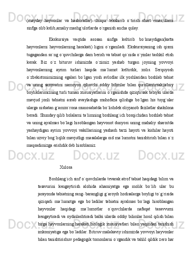 (mayday   hayvonlar   va   hashoratlar)   chuqur   tekshirib   o`tirish   shart   emas,ularni
sinfga olib kelib,amaliy mashg`ulotlarda o`rganish ancha qulay.
Ekskursiya   vaqtida   asosan   sinfga   keltirib   bo`lmaydigan(katta
hayvonlarni   hayvonlarning   harakati)   ligini   o`rganiladi.   Ekskursiyaning   ish   qismi
tugagandan so`ng o`quvchilarga dam berish va tabiat qo`nida o`yinlar tashkil etish
kerak.   Biz   o`z   bituruv   ishimizda   o`zimiz   yashab   turgan   joyning   yovvoyi
hayvonlarning   ayrim   turlari   haqida   ma`lumot   keltirdik,   xolis.   Serquyosh
o`zbekistonimizning   egalari   bo`lgan   yosh   avlodlar   ilk   yoshlaridan   boshlab   tabiat
va   uning   saxovatini   namoyon   qiluvchi   oddiy   bilimlar   bilan   qurollantirsak,tabiiy
boyliklarimizning turli tuman xususiyatlarini o`rganishda qiziqtirsak tabiyki ularda
mavjud   jonli   tabiatni   asrab   avaylashga   muhofaza   qilishga   bo`lgan   his   tuyg`ular
ularga nisbatan g`amxo`rona munosabatda bo`lishdek oliyjanob fazilatlar shakilona
beradi. Shunday qilib bolalarni ta`limning boshlang`ich bosqichidan boshlab tabiat
va uning ajralmas bo`lagi hisoblangan hayvonot dunyosi uning mahaliy sharoitda
yashaydigan   ayrim   yovvoyi   vakillarining   yashash   tarzi   hayoti   va   kishilar   hayoti
bilan uzviy bog`liqlik mavjutligi masalalarga oid ma`lumotni tanishtirish bilan o`z
maqsadimizga erishdik deb hisoblamiz. 
           
                    Xulosa
Boshlang`ich sinf o`quvchilarda tevarak atrof tabiat haqidagi bilim va
tasavurini   kengaytirish   alohida   ahamiyatga   ega   molik   bo`lib   ular   bu
jarayonda tabiatning rang- barangligi g`aroyib hodisalarga boyligi to`g`risida
qiziqarli   ma`lumotga   ega   bo`ladilar   tabiatni   ajralmas   bo`lagi   hisoblangan
hayvonlar   haqidagi   ma`lumotlar   o`quvchilarda   nafaqat   tasavvurni
kengaytiradi va oydinlashtiradi balki ularda oddiy bilimlar hosil qilish bilan
birga hayvonlarning harakati,biologik xususiyatlari bilan yaqindan tanishish
imkoniyatiga ega bo`ladilar. Bitiruv malakaviy ishimizda yovvoyi hayvonlar
bilan tanishtirishuv pedagogik tomonlarni o`rgandik va tahlil qildik zero har 