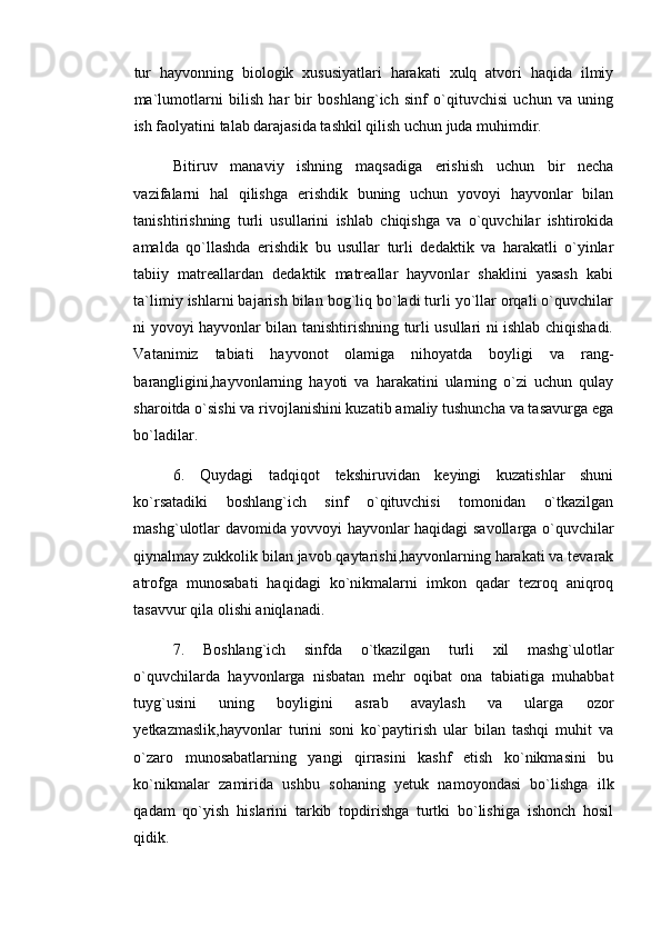 tur   hayvonning   biologik   xususiyatlari   harakati   xulq   atvori   haqida   ilmiy
ma`lumotlarni   bilish   har   bir   boshlang`ich   sinf   o`qituvchisi   uchun   va   uning
ish faolyatini talab darajasida tashkil qilish uchun juda muhimdir. 
Bitiruv   manaviy   ishning   maqsadiga   erishish   uchun   bir   necha
vazifalarni   hal   qilishga   erishdik   buning   uchun   yovoyi   hayvonlar   bilan
tanishtirishning   turli   usullarini   ishlab   chiqishga   va   o`quvchilar   ishtirokida
amalda   qo`llashda   erishdik   bu   usullar   turli   dedaktik   va   harakatli   o`yinlar
tabiiy   matreallardan   dedaktik   matreallar   hayvonlar   shaklini   yasash   kabi
ta`limiy ishlarni bajarish bilan bog`liq bo`ladi turli yo`llar orqali o`quvchilar
ni yovoyi hayvonlar bilan tanishtirishning turli usullari ni ishlab chiqishadi.
Vatanimiz   tabiati   hayvonot   olamiga   nihoyatda   boyligi   va   rang-
barangligini,hayvonlarning   hayoti   va   harakatini   ularning   o`zi   uchun   qulay
sharoitda o`sishi va rivojlanishini kuzatib amaliy tushuncha va tasavurga ega
bo`ladilar. 
6.   Quydagi   tadqiqot   tekshiruvidan   keyingi   kuzatishlar   shuni
ko`rsatadiki   boshlang`ich   sinf   o`qituvchisi   tomonidan   o`tkazilgan
mashg`ulotlar davomida yovvoyi hayvonlar haqidagi savollarga o`quvchilar
qiynalmay zukkolik bilan javob qaytarishi,hayvonlarning harakati va tevarak
atrofga   munosabati   haqidagi   ko`nikmalarni   imkon   qadar   tezroq   aniqroq
tasavvur qila olishi aniqlanadi. 
7.   Boshlang`ich   sinfda   o`tkazilgan   turli   xil   mashg`ulotlar
o`quvchilarda   hayvonlarga   nisbatan   mehr   oqibat   ona   tabiatiga   muhabbat
tuyg`usini   uning   boyligini   asrab   avaylash   va   ularga   ozor
yetkazmaslik,hayvonlar   turini   soni   ko`paytirish   ular   bilan   tashqi   muhit   va
o`zaro   munosabatlarning   yangi   qirrasini   kashf   etish   ko`nikmasini   bu
ko`nikmalar   zamirida   ushbu   sohaning   yetuk   namoyondasi   bo`lishga   ilk
qadam   qo`yish   hislarini   tarkib   topdirishga   turtki   bo`lishiga   ishonch   hosil
qidik.  