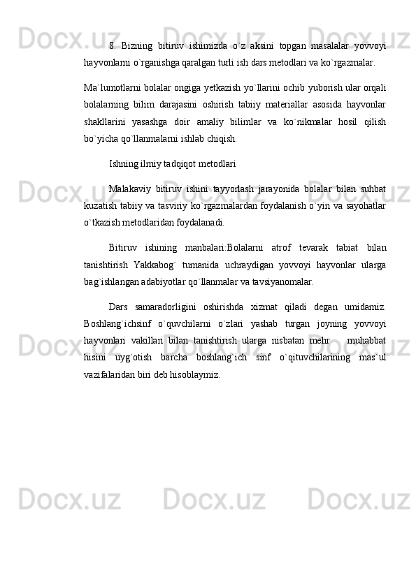 8.   Bizning   bitiruv   ishimizda   o`z   aksini   topgan   masalalar   yovvoyi
hayvonlarni o`rganishga qaralgan turli ish dars metodlari va ko`rgazmalar. 
Ma`lumotlarni bolalar ongiga yetkazish yo`llarini ochib yuborish ular orqali
bolalarning   bilim   darajasini   oshirish   tabiiy   materiallar   asosida   hayvonlar
shakllarini   yasashga   doir   amaliy   bilimlar   va   ko`nikmalar   hosil   qilish
bo`yicha qo`llanmalarni ishlab chiqish. 
Ishning ilmiy tadqiqot metodlari 
Malakaviy   bitiruv   ishini   tayyorlash   jarayonida   bolalar   bilan   suhbat
kuzatish tabiiy va tasviriy ko`rgazmalardan foydalanish o`yin va sayohatlar
o`tkazish metodlaridan foydalanadi. 
Bitiruv   ishining   manbalari:Bolalarni   atrof   tevarak   tabiat   bilan
tanishtirish   Yakkabog`   tumanida   uchraydigan   yovvoyi   hayvonlar   ularga
bag`ishlangan adabiyotlar qo`llanmalar va tavsiyanomalar. 
Dars   samaradorligini   oshirishda   xizmat   qiladi   degan   umidamiz.
Boshlang`ichsinf   o`quvchilarni   o`zlari   yashab   turgan   joyning   yovvoyi
hayvonlari   vakillari   bilan   tanishtirish   ularga   nisbatan   mehr     muhabbat
hisini   uyg`otish   barcha   boshlang`ich   sinf   o`qituvchilarining   mas`ul
vazifalaridan biri deb hisoblaymiz.      
           
  