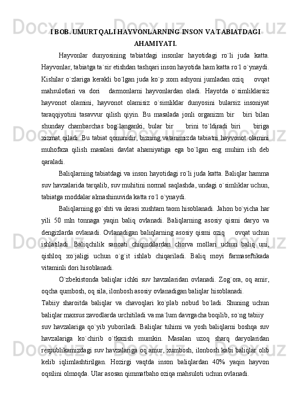 I BOB. UMURTQALI HAYVONLARNING INSON VA TABIATDAGI
AHAMIYATI. 
Hayvonlar   dunyosining   tabiatdagi   insonlar   hayotidagi   ro`li   juda   katta.
Hayvonlar, tabiatga ta`sir etishdan tashqari inson hayotida ham katta ro`l o`ynaydi.
Kishilar  o`zlariga kerakli   bo`lgan  juda ko`p xom   ashyoni   jumladan  oziq    ovqat
mahsulotlari   va   dori   darmonlarni   hayvonlardan   oladi.   Hayotda   o`simliklarsiz	

hayvonot   olamini,   hayvonot   olamisiz   o`simliklar   dunyosini   bularsiz   insoniyat
taraqqiyotini   tasavvur   qilish   qiyin.   Bu   masalada   jonli   organizm   bir   biri   bilan	

shunday   chambarchas   bog`langanki,   bular   bir     brini   to`ldiradi   biri     biriga	
 
xizmat qiladi. Bu tabiat qonunidir, bizning vatanimizda tabiatni hayvonot olamini
muhofaza   qilish   masalasi   davlat   ahamiyatiga   ega   bo`lgan   eng   muhim   ish   deb
qaraladi. 
Baliqlarning tabiatdagi va inson hayotidagi ro`li juda katta. Baliqlar hamma
suv havzalarida tarqalib, suv muhitini normal saqlashda, undagi o`simliklar uchun,
tabiatga moddalar almashinuvida katta ro`l o`ynaydi. 
Baliqlarning go`shti va ikrasi xushtam taom hisoblanadi. Jahon bo`yicha har
yili   50   mln   tonnaga   yaqin   baliq   ovlanadi.   Baliqlarning   asosiy   qismi   daryo   va
dengizlarda ovlanadi.  Ovlanadigan  baliqlarning asosiy   qismi  oziq   ovqat  uchun	

ishlatiladi.   Baliqchilik   sanoati   chiqindilardan   chorva   mollari   uchun   baliq   uni,
qishloq   xo`jaligi   uchun   o`g`it   ishlab   chiqariladi.   Baliq   moyi   farmaseftikada
vitaminli dori hisoblanadi. 
O`zbekistonda   baliqlar   ichki   suv   havzalaridan   ovlanadi.   Zog`ora,   oq   amir,
oqcha qumbosh, oq sila, ilonbosh asosiy ovlanadigan baliqlar hisoblanadi. 
Tabiiy   sharoitda   baliqlar   va   chavoqlari   ko`plab   nobud   bo`ladi.   Shuning   uchun
baliqlar maxsus zavodlarda urchitiladi va ma`lum davrgacha boqilib, so`ng tabiiy 
suv   havzalariga   qo`yib   yuboriladi.   Baliqlar   tuhimi   va   yosh   baliqlarni   boshqa   suv
havzalariga   ko`chirib   o`tkazish   mumkin.   Masalan   uzoq   sharq   daryolaridan
respublikamizdagi suv havzalariga oq amur, xumbosh, ilonbosh kabi baliqlar olib
kelib   iqlimlashtirilgan.   Hozirgi   vaqtda   inson   baliqlardan   40%   yaqin   hayvon
oqsilini olmoqda. Ular asosan qimmatbaho oziqa mahsuloti uchun ovlanadi.  