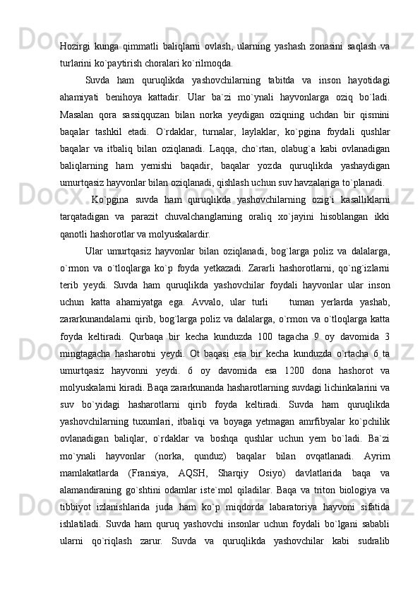 Hozirgi   kunga   qimmatli   baliqlarni   ovlash,   ularning   yashash   zonasini   saqlash   va
turlarini ko`paytirish choralari ko`rilmoqda. 
Suvda   ham   quruqlikda   yashovchilarning   tabitda   va   inson   hayotidagi
ahamiyati   benihoya   kattadir.   Ular   ba`zi   mo`ynali   hayvonlarga   oziq   bo`ladi.
Masalan   qora   sassiqquzan   bilan   norka   yeydigan   oziqning   uchdan   bir   qismini
baqalar   tashkil   etadi.   O`rdaklar,   turnalar,   laylaklar,   ko`pgina   foydali   qushlar
baqalar   va   itbaliq   bilan   oziqlanadi.   Laqqa,   cho`rtan,   olabug`a   kabi   ovlanadigan
baliqlarning   ham   yemishi   baqadir,   baqalar   yozda   quruqlikda   yashaydigan
umurtqasiz hayvonlar bilan oziqlanadi, qishlash uchun suv havzalariga to`planadi. 
  Ko`pgina   suvda   ham   quruqlikda   yashovchilarning   ozig`i   kasalliklarni
tarqatadigan   va   parazit   chuvalchanglarning   oraliq   xo`jayini   hisoblangan   ikki
qanotli hashorotlar va molyuskalardir. 
Ular   umurtqasiz   hayvonlar   bilan   oziqlanadi,   bog`larga   poliz   va   dalalarga,
o`rmon   va   o`tloqlarga   ko`p   foyda   yetkazadi.   Zararli   hashorotlarni,   qo`ng`izlarni
terib   yeydi.   Suvda   ham   quruqlikda   yashovchilar   foydali   hayvonlar   ular   inson
uchun   katta   ahamiyatga   ega.   Avvalo,   ular   turli     tuman   yerlarda   yashab,
zararkunandalarni  qirib, bog`larga poliz va dalalarga, o`rmon va o`tloqlarga katta
foyda   keltiradi.   Qurbaqa   bir   kecha   kunduzda   100   tagacha   9   oy   davomida   3
mingtagacha   hasharotni   yeydi.   Ot   baqasi   esa   bir   kecha   kunduzda   o`rtacha   6   ta
umurtqasiz   hayvonni   yeydi.   6   oy   davomida   esa   1200   dona   hashorot   va
molyuskalarni kiradi. Baqa zararkunanda hasharotlarning suvdagi lichinkalarini va
suv   bo`yidagi   hasharotlarni   qirib   foyda   keltiradi.   Suvda   ham   quruqlikda
yashovchilarning   tuxumlari,   itbaliqi   va   boyaga   yetmagan   amrfibyalar   ko`pchilik
ovlanadigan   baliqlar,   o`rdaklar   va   boshqa   qushlar   uchun   yem   bo`ladi.   Ba`zi
mo`ynali   hayvonlar   (norka,   qunduz)   baqalar   bilan   ovqatlanadi.   Ayrim
mamlakatlarda   (Fransiya,   AQSH,   Sharqiy   Osiyo)   davlatlarida   baqa   va
alamandiraning   go`shtini   odamlar   iste`mol   qiladilar.   Baqa   va   triton   biologiya   va
tibbiyot   izlanishlarida   juda   ham   ko`p   miqdorda   labaratoriya   hayvoni   sifatida
ishlatiladi.   Suvda   ham   quruq   yashovchi   insonlar   uchun   foydali   bo`lgani   sababli
ularni   qo`riqlash   zarur.   Suvda   va   quruqlikda   yashovchilar   kabi   sudralib 